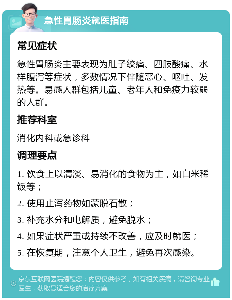 急性胃肠炎就医指南 常见症状 急性胃肠炎主要表现为肚子绞痛、四肢酸痛、水样腹泻等症状，多数情况下伴随恶心、呕吐、发热等。易感人群包括儿童、老年人和免疫力较弱的人群。 推荐科室 消化内科或急诊科 调理要点 1. 饮食上以清淡、易消化的食物为主，如白米稀饭等； 2. 使用止泻药物如蒙脱石散； 3. 补充水分和电解质，避免脱水； 4. 如果症状严重或持续不改善，应及时就医； 5. 在恢复期，注意个人卫生，避免再次感染。