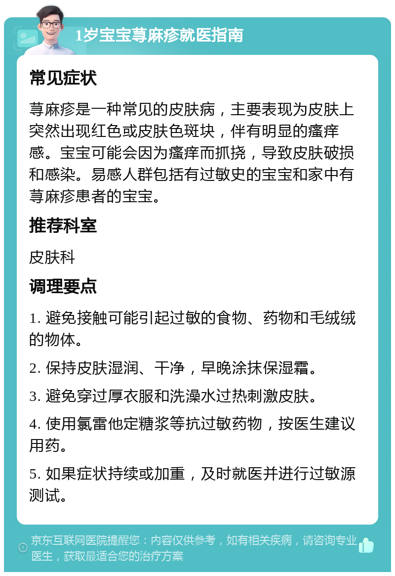 1岁宝宝荨麻疹就医指南 常见症状 荨麻疹是一种常见的皮肤病，主要表现为皮肤上突然出现红色或皮肤色斑块，伴有明显的瘙痒感。宝宝可能会因为瘙痒而抓挠，导致皮肤破损和感染。易感人群包括有过敏史的宝宝和家中有荨麻疹患者的宝宝。 推荐科室 皮肤科 调理要点 1. 避免接触可能引起过敏的食物、药物和毛绒绒的物体。 2. 保持皮肤湿润、干净，早晚涂抹保湿霜。 3. 避免穿过厚衣服和洗澡水过热刺激皮肤。 4. 使用氯雷他定糖浆等抗过敏药物，按医生建议用药。 5. 如果症状持续或加重，及时就医并进行过敏源测试。