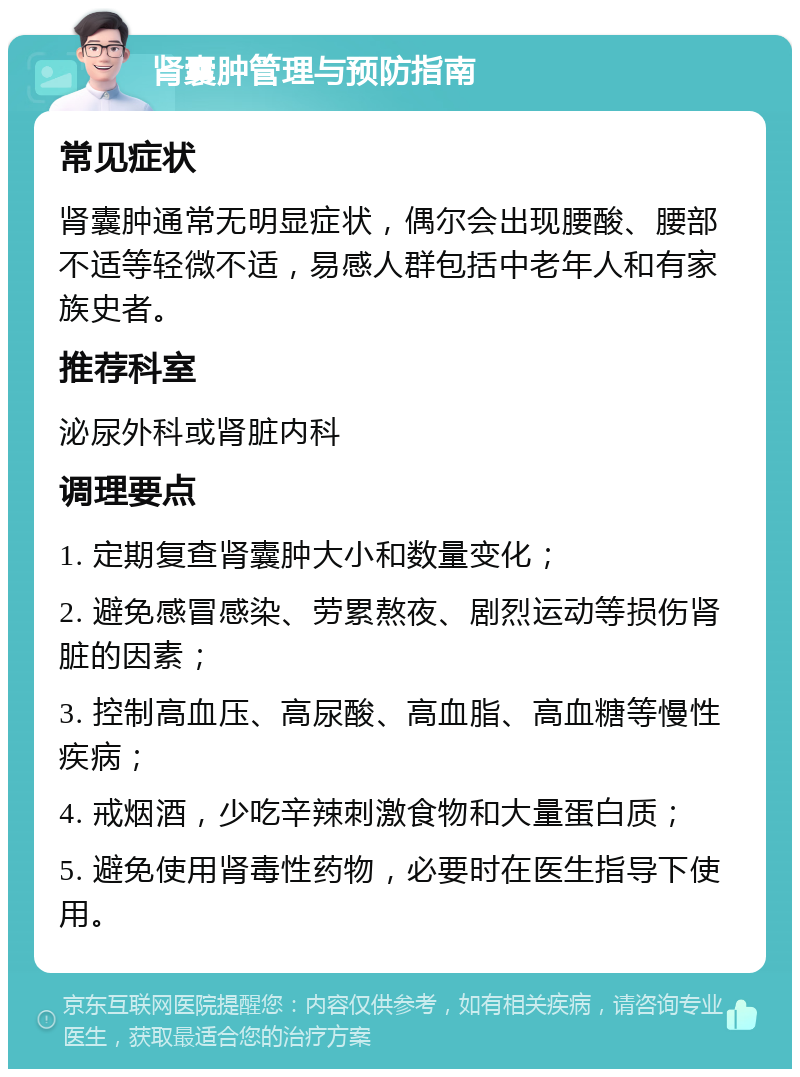 肾囊肿管理与预防指南 常见症状 肾囊肿通常无明显症状，偶尔会出现腰酸、腰部不适等轻微不适，易感人群包括中老年人和有家族史者。 推荐科室 泌尿外科或肾脏内科 调理要点 1. 定期复查肾囊肿大小和数量变化； 2. 避免感冒感染、劳累熬夜、剧烈运动等损伤肾脏的因素； 3. 控制高血压、高尿酸、高血脂、高血糖等慢性疾病； 4. 戒烟酒，少吃辛辣刺激食物和大量蛋白质； 5. 避免使用肾毒性药物，必要时在医生指导下使用。