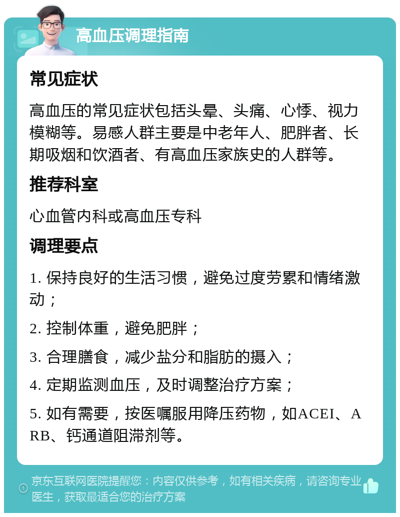 高血压调理指南 常见症状 高血压的常见症状包括头晕、头痛、心悸、视力模糊等。易感人群主要是中老年人、肥胖者、长期吸烟和饮酒者、有高血压家族史的人群等。 推荐科室 心血管内科或高血压专科 调理要点 1. 保持良好的生活习惯，避免过度劳累和情绪激动； 2. 控制体重，避免肥胖； 3. 合理膳食，减少盐分和脂肪的摄入； 4. 定期监测血压，及时调整治疗方案； 5. 如有需要，按医嘱服用降压药物，如ACEI、ARB、钙通道阻滞剂等。