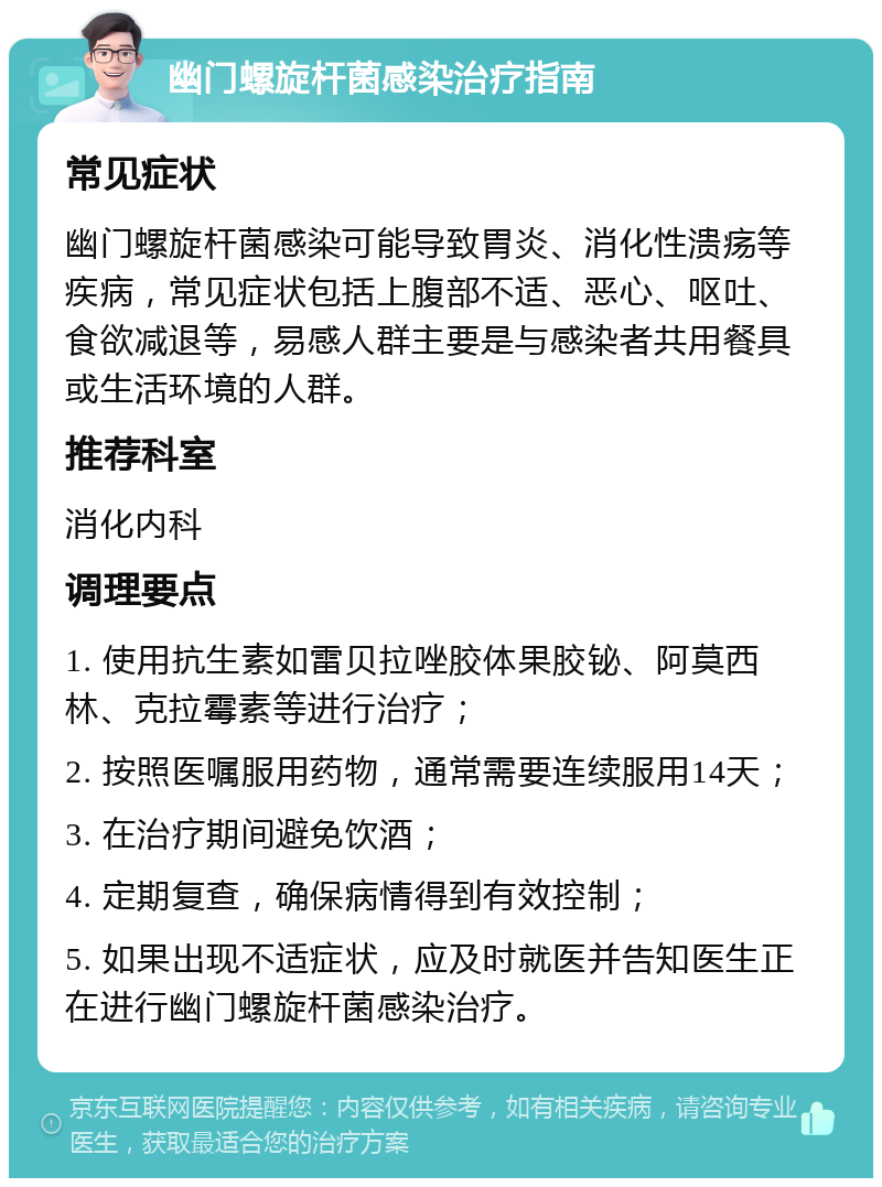 幽门螺旋杆菌感染治疗指南 常见症状 幽门螺旋杆菌感染可能导致胃炎、消化性溃疡等疾病，常见症状包括上腹部不适、恶心、呕吐、食欲减退等，易感人群主要是与感染者共用餐具或生活环境的人群。 推荐科室 消化内科 调理要点 1. 使用抗生素如雷贝拉唑胶体果胶铋、阿莫西林、克拉霉素等进行治疗； 2. 按照医嘱服用药物，通常需要连续服用14天； 3. 在治疗期间避免饮酒； 4. 定期复查，确保病情得到有效控制； 5. 如果出现不适症状，应及时就医并告知医生正在进行幽门螺旋杆菌感染治疗。