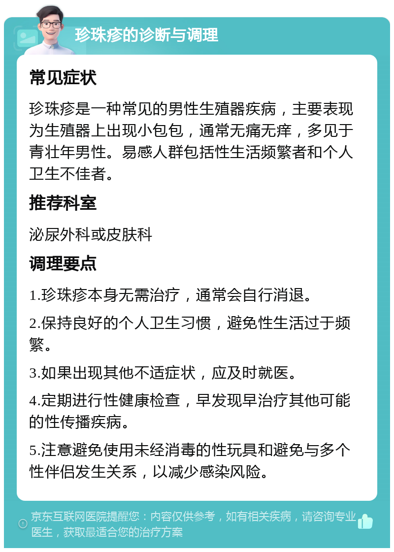 珍珠疹的诊断与调理 常见症状 珍珠疹是一种常见的男性生殖器疾病，主要表现为生殖器上出现小包包，通常无痛无痒，多见于青壮年男性。易感人群包括性生活频繁者和个人卫生不佳者。 推荐科室 泌尿外科或皮肤科 调理要点 1.珍珠疹本身无需治疗，通常会自行消退。 2.保持良好的个人卫生习惯，避免性生活过于频繁。 3.如果出现其他不适症状，应及时就医。 4.定期进行性健康检查，早发现早治疗其他可能的性传播疾病。 5.注意避免使用未经消毒的性玩具和避免与多个性伴侣发生关系，以减少感染风险。