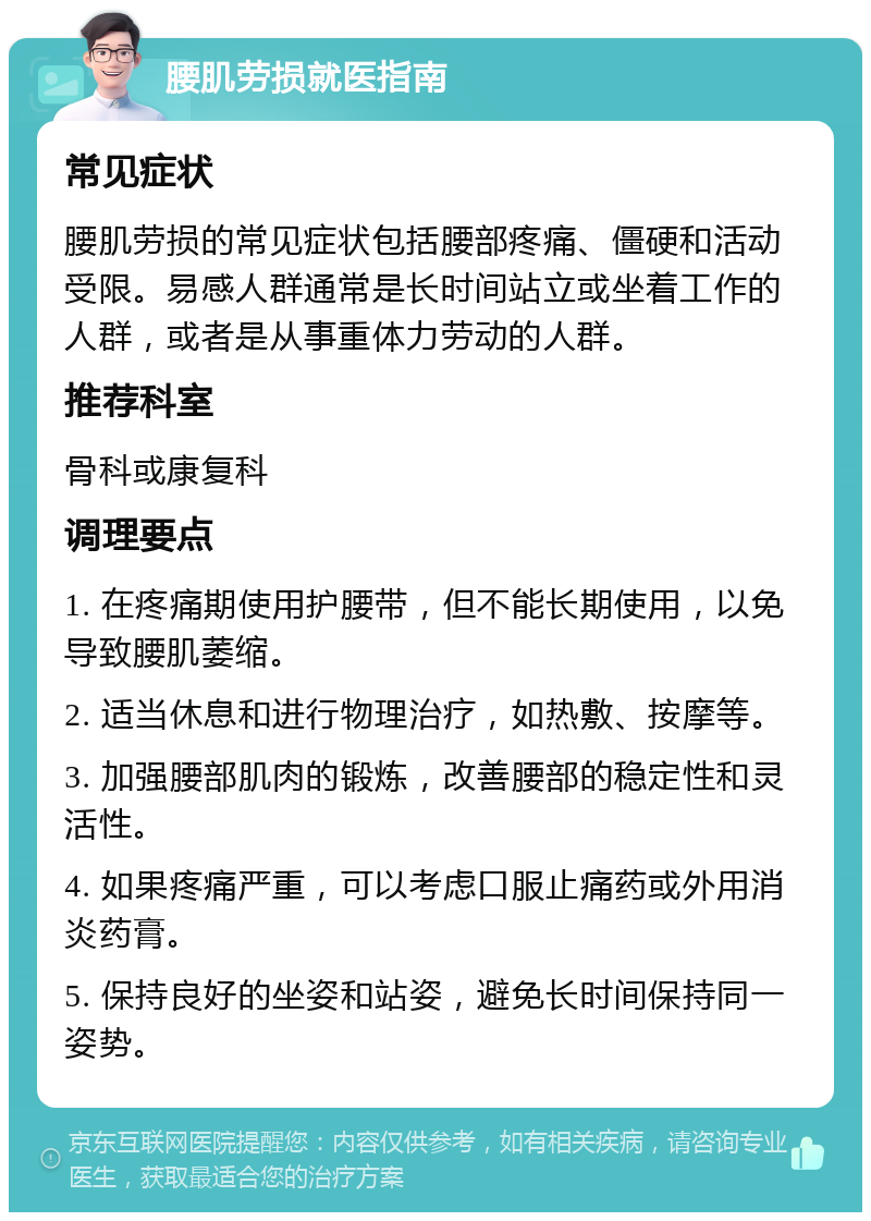 腰肌劳损就医指南 常见症状 腰肌劳损的常见症状包括腰部疼痛、僵硬和活动受限。易感人群通常是长时间站立或坐着工作的人群，或者是从事重体力劳动的人群。 推荐科室 骨科或康复科 调理要点 1. 在疼痛期使用护腰带，但不能长期使用，以免导致腰肌萎缩。 2. 适当休息和进行物理治疗，如热敷、按摩等。 3. 加强腰部肌肉的锻炼，改善腰部的稳定性和灵活性。 4. 如果疼痛严重，可以考虑口服止痛药或外用消炎药膏。 5. 保持良好的坐姿和站姿，避免长时间保持同一姿势。