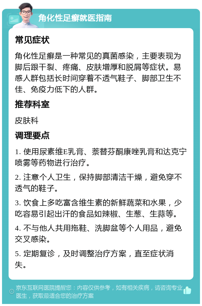 角化性足癣就医指南 常见症状 角化性足癣是一种常见的真菌感染，主要表现为脚后跟干裂、疼痛、皮肤增厚和脱屑等症状。易感人群包括长时间穿着不透气鞋子、脚部卫生不佳、免疫力低下的人群。 推荐科室 皮肤科 调理要点 1. 使用尿素维E乳膏、萘替芬酮康唑乳膏和达克宁喷雾等药物进行治疗。 2. 注意个人卫生，保持脚部清洁干燥，避免穿不透气的鞋子。 3. 饮食上多吃富含维生素的新鲜蔬菜和水果，少吃容易引起出汗的食品如辣椒、生葱、生蒜等。 4. 不与他人共用拖鞋、洗脚盆等个人用品，避免交叉感染。 5. 定期复诊，及时调整治疗方案，直至症状消失。