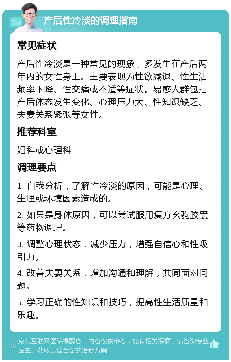 产后性冷淡的调理指南 常见症状 产后性冷淡是一种常见的现象，多发生在产后两年内的女性身上。主要表现为性欲减退、性生活频率下降、性交痛或不适等症状。易感人群包括产后体态发生变化、心理压力大、性知识缺乏、夫妻关系紧张等女性。 推荐科室 妇科或心理科 调理要点 1. 自我分析，了解性冷淡的原因，可能是心理、生理或环境因素造成的。 2. 如果是身体原因，可以尝试服用复方玄驹胶囊等药物调理。 3. 调整心理状态，减少压力，增强自信心和性吸引力。 4. 改善夫妻关系，增加沟通和理解，共同面对问题。 5. 学习正确的性知识和技巧，提高性生活质量和乐趣。