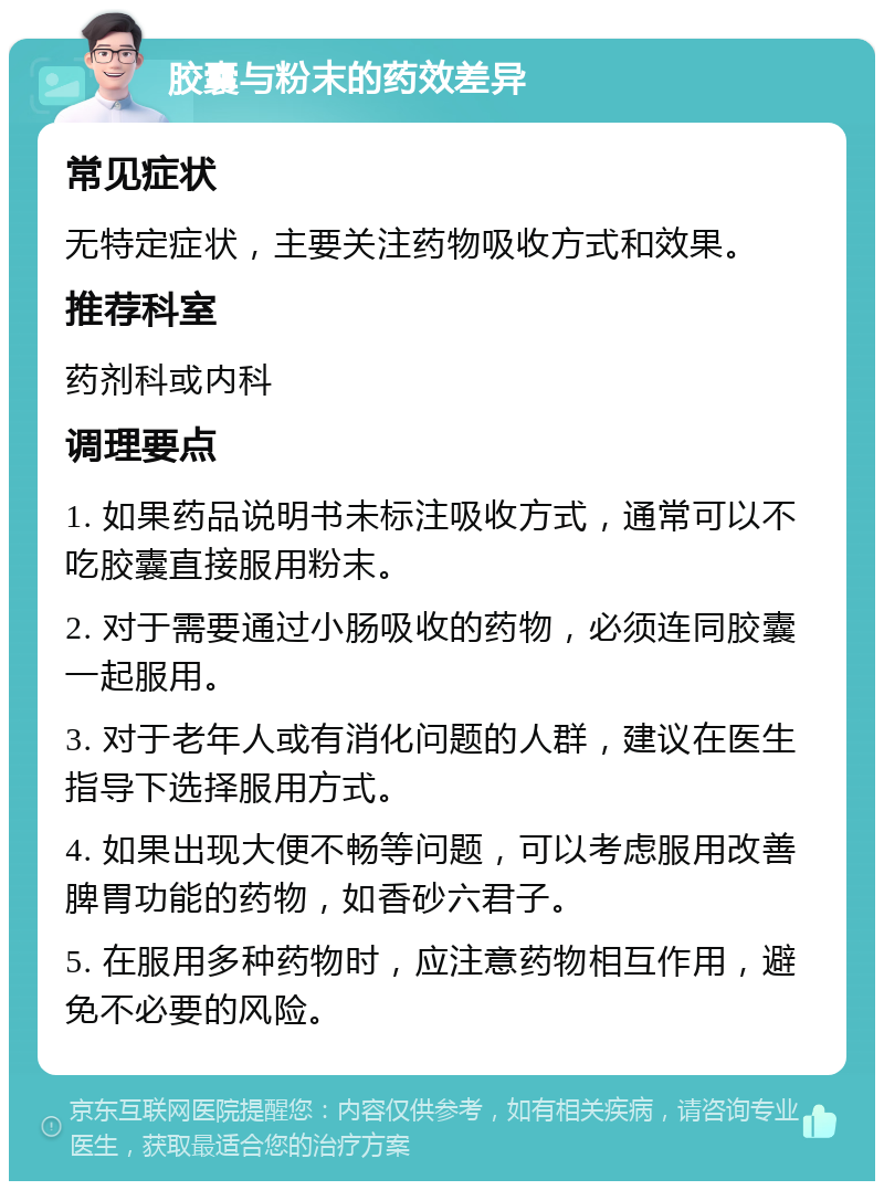 胶囊与粉末的药效差异 常见症状 无特定症状，主要关注药物吸收方式和效果。 推荐科室 药剂科或内科 调理要点 1. 如果药品说明书未标注吸收方式，通常可以不吃胶囊直接服用粉末。 2. 对于需要通过小肠吸收的药物，必须连同胶囊一起服用。 3. 对于老年人或有消化问题的人群，建议在医生指导下选择服用方式。 4. 如果出现大便不畅等问题，可以考虑服用改善脾胃功能的药物，如香砂六君子。 5. 在服用多种药物时，应注意药物相互作用，避免不必要的风险。