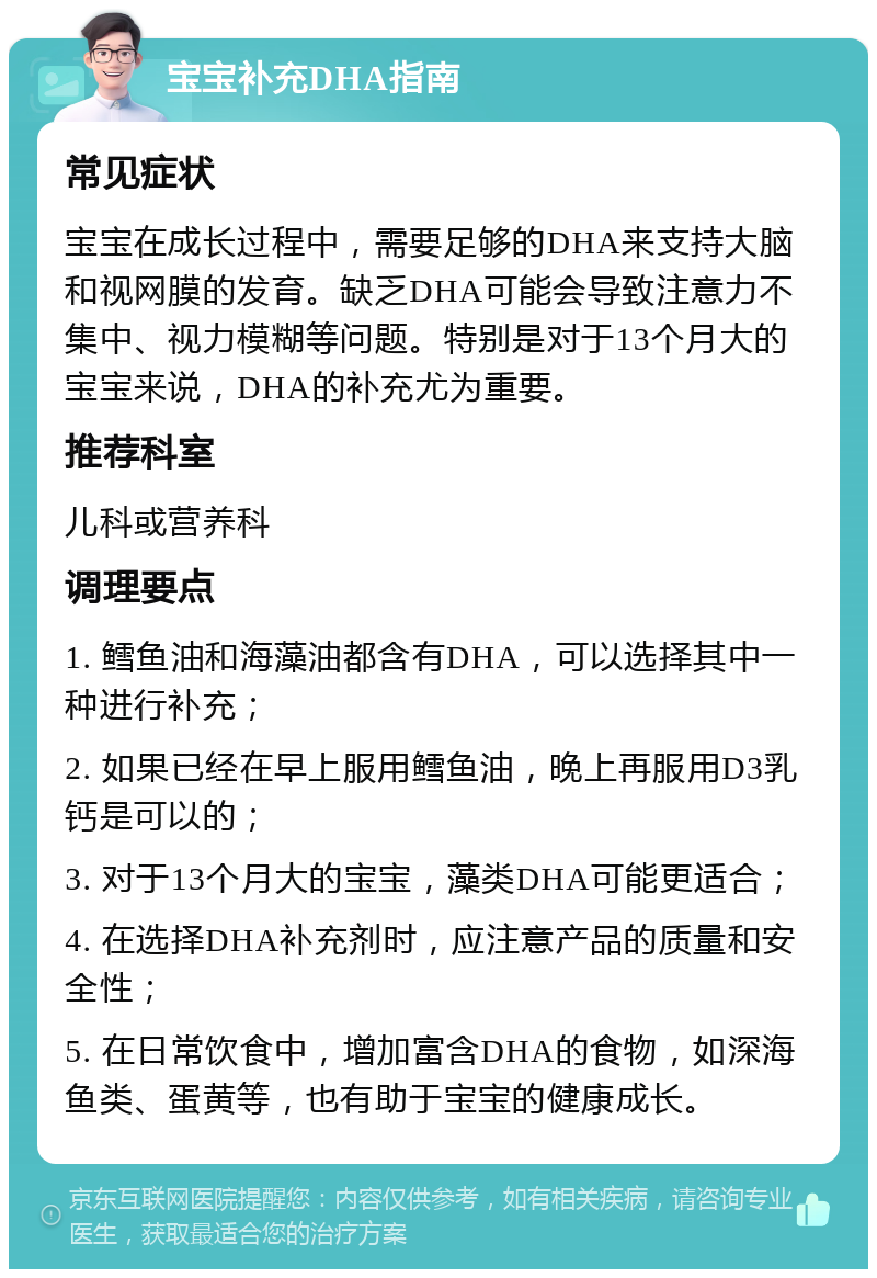 宝宝补充DHA指南 常见症状 宝宝在成长过程中，需要足够的DHA来支持大脑和视网膜的发育。缺乏DHA可能会导致注意力不集中、视力模糊等问题。特别是对于13个月大的宝宝来说，DHA的补充尤为重要。 推荐科室 儿科或营养科 调理要点 1. 鳕鱼油和海藻油都含有DHA，可以选择其中一种进行补充； 2. 如果已经在早上服用鳕鱼油，晚上再服用D3乳钙是可以的； 3. 对于13个月大的宝宝，藻类DHA可能更适合； 4. 在选择DHA补充剂时，应注意产品的质量和安全性； 5. 在日常饮食中，增加富含DHA的食物，如深海鱼类、蛋黄等，也有助于宝宝的健康成长。