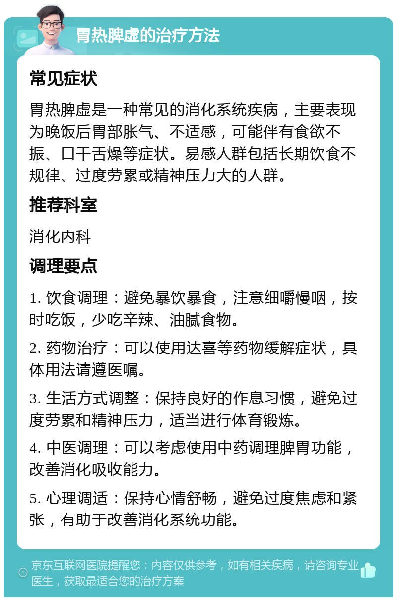 胃热脾虚的治疗方法 常见症状 胃热脾虚是一种常见的消化系统疾病，主要表现为晚饭后胃部胀气、不适感，可能伴有食欲不振、口干舌燥等症状。易感人群包括长期饮食不规律、过度劳累或精神压力大的人群。 推荐科室 消化内科 调理要点 1. 饮食调理：避免暴饮暴食，注意细嚼慢咽，按时吃饭，少吃辛辣、油腻食物。 2. 药物治疗：可以使用达喜等药物缓解症状，具体用法请遵医嘱。 3. 生活方式调整：保持良好的作息习惯，避免过度劳累和精神压力，适当进行体育锻炼。 4. 中医调理：可以考虑使用中药调理脾胃功能，改善消化吸收能力。 5. 心理调适：保持心情舒畅，避免过度焦虑和紧张，有助于改善消化系统功能。