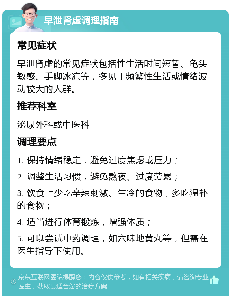 早泄肾虚调理指南 常见症状 早泄肾虚的常见症状包括性生活时间短暂、龟头敏感、手脚冰凉等，多见于频繁性生活或情绪波动较大的人群。 推荐科室 泌尿外科或中医科 调理要点 1. 保持情绪稳定，避免过度焦虑或压力； 2. 调整生活习惯，避免熬夜、过度劳累； 3. 饮食上少吃辛辣刺激、生冷的食物，多吃温补的食物； 4. 适当进行体育锻炼，增强体质； 5. 可以尝试中药调理，如六味地黄丸等，但需在医生指导下使用。