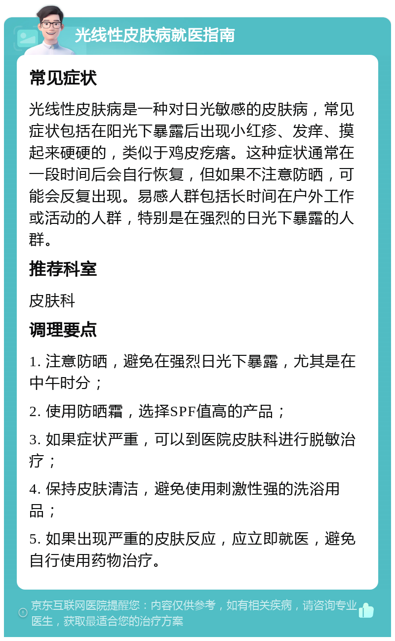 光线性皮肤病就医指南 常见症状 光线性皮肤病是一种对日光敏感的皮肤病，常见症状包括在阳光下暴露后出现小红疹、发痒、摸起来硬硬的，类似于鸡皮疙瘩。这种症状通常在一段时间后会自行恢复，但如果不注意防晒，可能会反复出现。易感人群包括长时间在户外工作或活动的人群，特别是在强烈的日光下暴露的人群。 推荐科室 皮肤科 调理要点 1. 注意防晒，避免在强烈日光下暴露，尤其是在中午时分； 2. 使用防晒霜，选择SPF值高的产品； 3. 如果症状严重，可以到医院皮肤科进行脱敏治疗； 4. 保持皮肤清洁，避免使用刺激性强的洗浴用品； 5. 如果出现严重的皮肤反应，应立即就医，避免自行使用药物治疗。