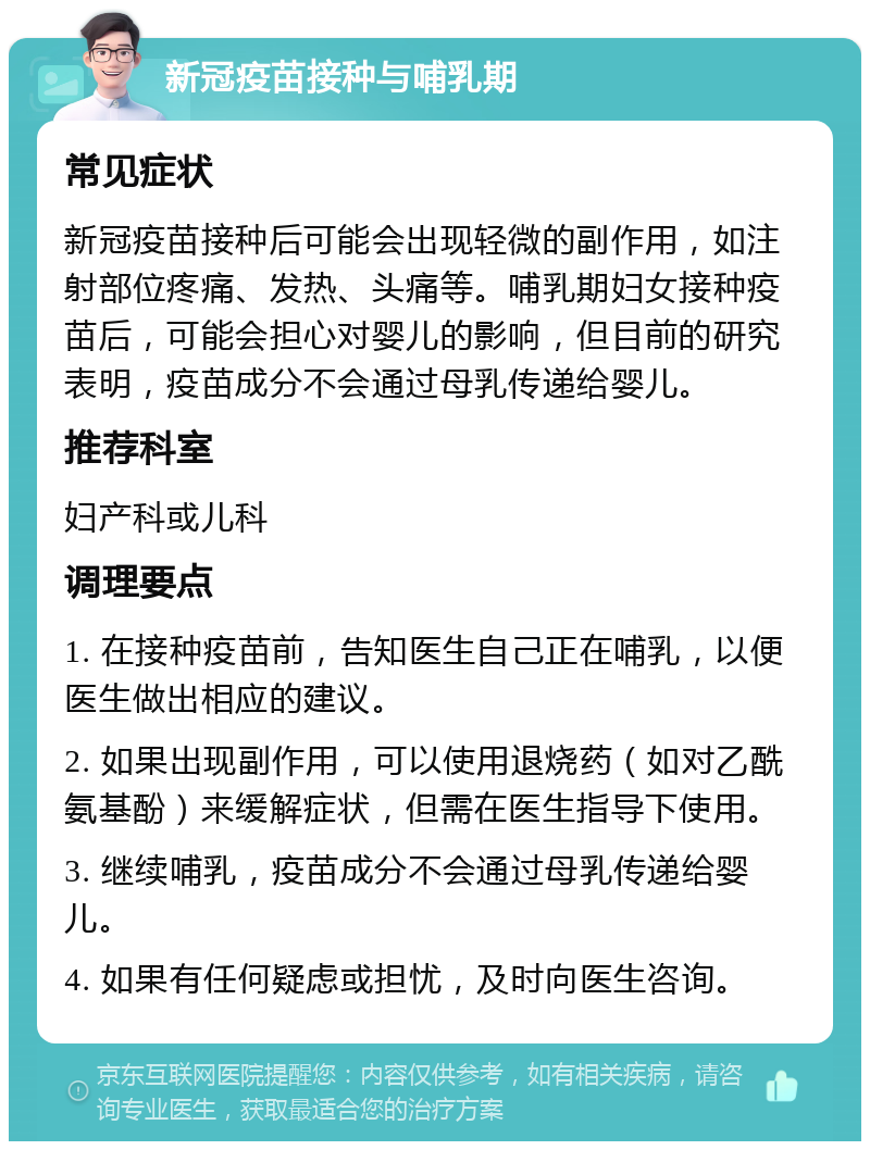 新冠疫苗接种与哺乳期 常见症状 新冠疫苗接种后可能会出现轻微的副作用，如注射部位疼痛、发热、头痛等。哺乳期妇女接种疫苗后，可能会担心对婴儿的影响，但目前的研究表明，疫苗成分不会通过母乳传递给婴儿。 推荐科室 妇产科或儿科 调理要点 1. 在接种疫苗前，告知医生自己正在哺乳，以便医生做出相应的建议。 2. 如果出现副作用，可以使用退烧药（如对乙酰氨基酚）来缓解症状，但需在医生指导下使用。 3. 继续哺乳，疫苗成分不会通过母乳传递给婴儿。 4. 如果有任何疑虑或担忧，及时向医生咨询。