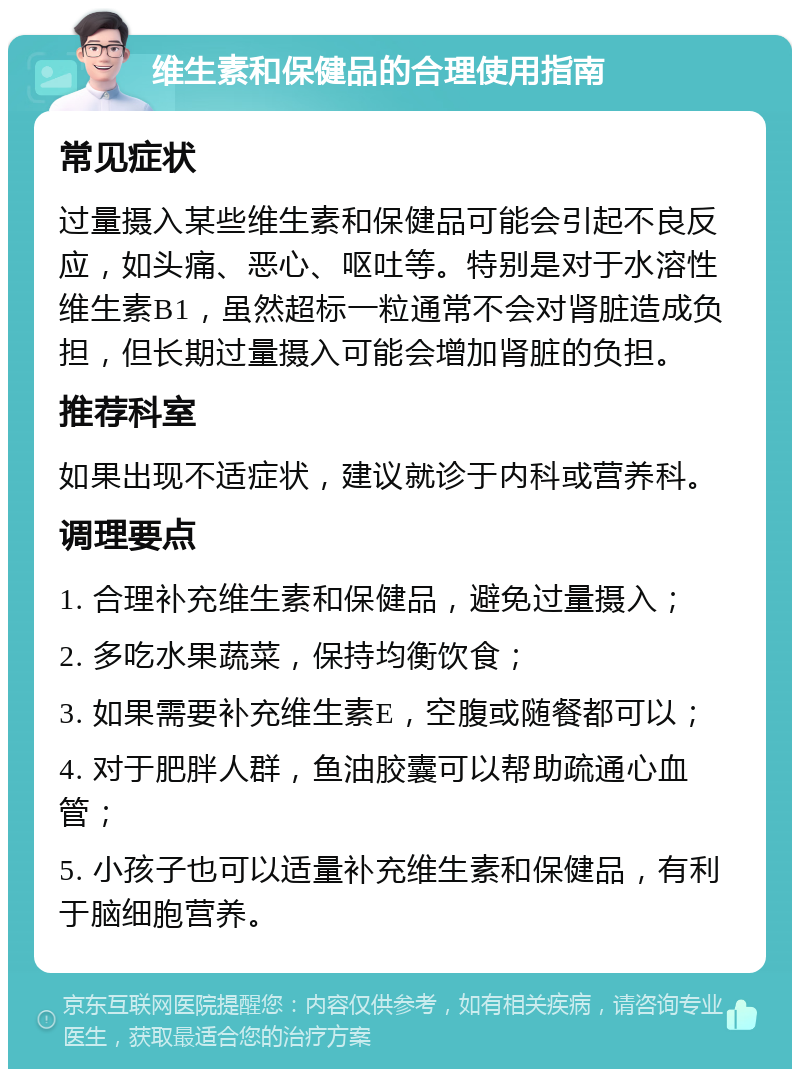 维生素和保健品的合理使用指南 常见症状 过量摄入某些维生素和保健品可能会引起不良反应，如头痛、恶心、呕吐等。特别是对于水溶性维生素B1，虽然超标一粒通常不会对肾脏造成负担，但长期过量摄入可能会增加肾脏的负担。 推荐科室 如果出现不适症状，建议就诊于内科或营养科。 调理要点 1. 合理补充维生素和保健品，避免过量摄入； 2. 多吃水果蔬菜，保持均衡饮食； 3. 如果需要补充维生素E，空腹或随餐都可以； 4. 对于肥胖人群，鱼油胶囊可以帮助疏通心血管； 5. 小孩子也可以适量补充维生素和保健品，有利于脑细胞营养。