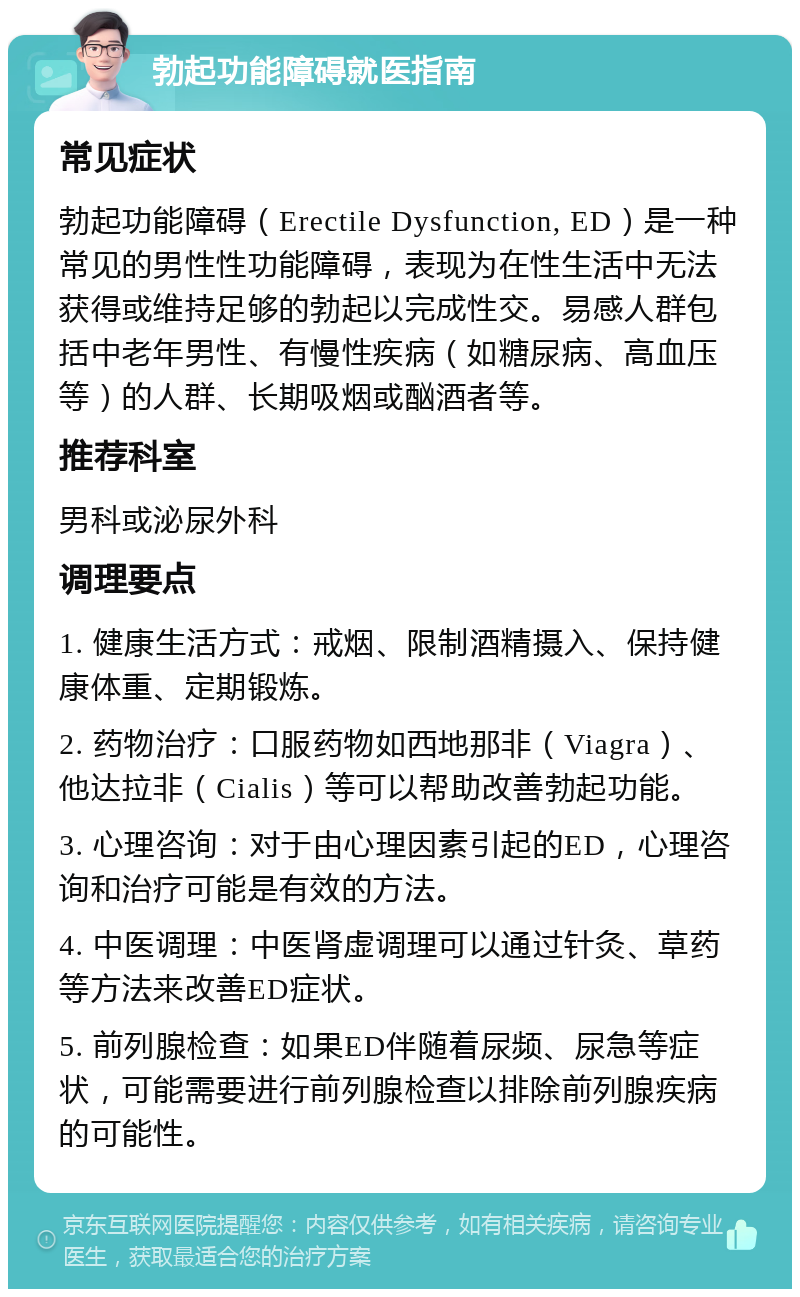 勃起功能障碍就医指南 常见症状 勃起功能障碍（Erectile Dysfunction, ED）是一种常见的男性性功能障碍，表现为在性生活中无法获得或维持足够的勃起以完成性交。易感人群包括中老年男性、有慢性疾病（如糖尿病、高血压等）的人群、长期吸烟或酗酒者等。 推荐科室 男科或泌尿外科 调理要点 1. 健康生活方式：戒烟、限制酒精摄入、保持健康体重、定期锻炼。 2. 药物治疗：口服药物如西地那非（Viagra）、他达拉非（Cialis）等可以帮助改善勃起功能。 3. 心理咨询：对于由心理因素引起的ED，心理咨询和治疗可能是有效的方法。 4. 中医调理：中医肾虚调理可以通过针灸、草药等方法来改善ED症状。 5. 前列腺检查：如果ED伴随着尿频、尿急等症状，可能需要进行前列腺检查以排除前列腺疾病的可能性。