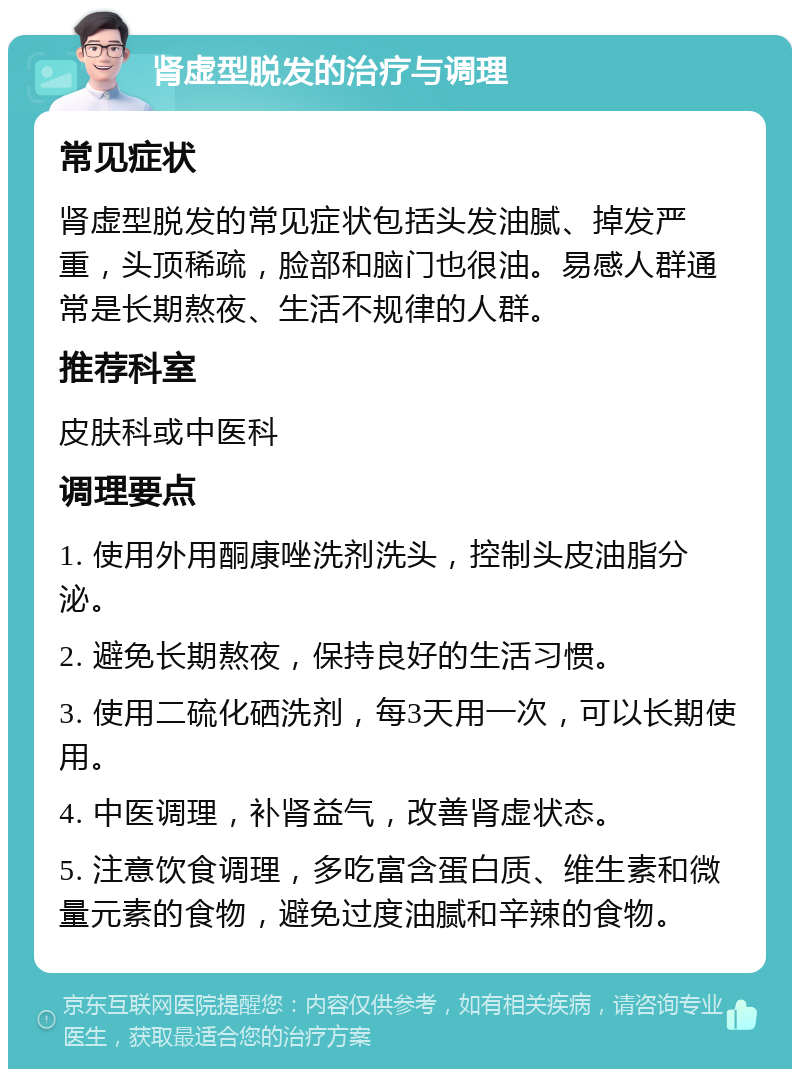 肾虚型脱发的治疗与调理 常见症状 肾虚型脱发的常见症状包括头发油腻、掉发严重，头顶稀疏，脸部和脑门也很油。易感人群通常是长期熬夜、生活不规律的人群。 推荐科室 皮肤科或中医科 调理要点 1. 使用外用酮康唑洗剂洗头，控制头皮油脂分泌。 2. 避免长期熬夜，保持良好的生活习惯。 3. 使用二硫化硒洗剂，每3天用一次，可以长期使用。 4. 中医调理，补肾益气，改善肾虚状态。 5. 注意饮食调理，多吃富含蛋白质、维生素和微量元素的食物，避免过度油腻和辛辣的食物。