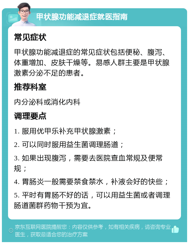 甲状腺功能减退症就医指南 常见症状 甲状腺功能减退症的常见症状包括便秘、腹泻、体重增加、皮肤干燥等。易感人群主要是甲状腺激素分泌不足的患者。 推荐科室 内分泌科或消化内科 调理要点 1. 服用优甲乐补充甲状腺激素； 2. 可以同时服用益生菌调理肠道； 3. 如果出现腹泻，需要去医院查血常规及便常规； 4. 胃肠炎一般需要禁食禁水，补液会好的快些； 5. 平时有胃肠不好的话，可以用益生菌或者调理肠道菌群药物干预为宜。