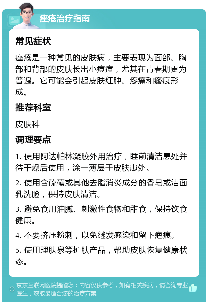 痤疮治疗指南 常见症状 痤疮是一种常见的皮肤病，主要表现为面部、胸部和背部的皮肤长出小痘痘，尤其在青春期更为普遍。它可能会引起皮肤红肿、疼痛和瘢痕形成。 推荐科室 皮肤科 调理要点 1. 使用阿达帕林凝胶外用治疗，睡前清洁患处并待干燥后使用，涂一薄层于皮肤患处。 2. 使用含硫磺或其他去脂消炎成分的香皂或洁面乳洗脸，保持皮肤清洁。 3. 避免食用油腻、刺激性食物和甜食，保持饮食健康。 4. 不要挤压粉刺，以免继发感染和留下疤痕。 5. 使用理肤泉等护肤产品，帮助皮肤恢复健康状态。