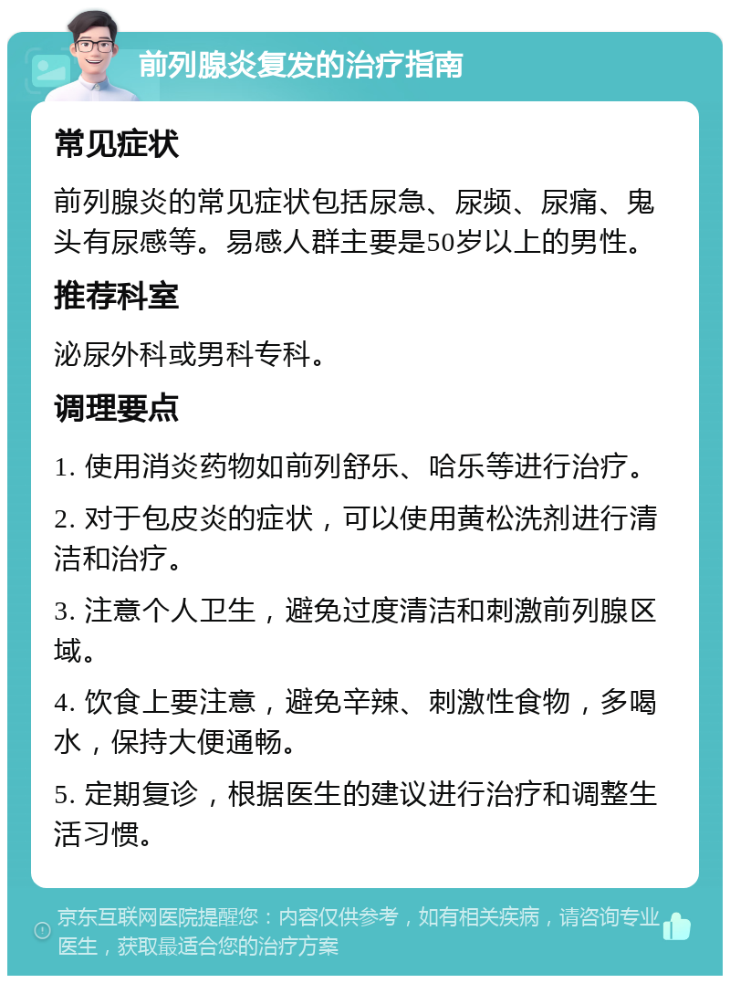 前列腺炎复发的治疗指南 常见症状 前列腺炎的常见症状包括尿急、尿频、尿痛、鬼头有尿感等。易感人群主要是50岁以上的男性。 推荐科室 泌尿外科或男科专科。 调理要点 1. 使用消炎药物如前列舒乐、哈乐等进行治疗。 2. 对于包皮炎的症状，可以使用黄松洗剂进行清洁和治疗。 3. 注意个人卫生，避免过度清洁和刺激前列腺区域。 4. 饮食上要注意，避免辛辣、刺激性食物，多喝水，保持大便通畅。 5. 定期复诊，根据医生的建议进行治疗和调整生活习惯。