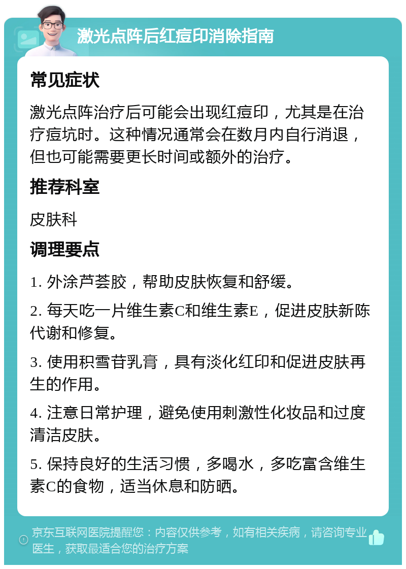 激光点阵后红痘印消除指南 常见症状 激光点阵治疗后可能会出现红痘印，尤其是在治疗痘坑时。这种情况通常会在数月内自行消退，但也可能需要更长时间或额外的治疗。 推荐科室 皮肤科 调理要点 1. 外涂芦荟胶，帮助皮肤恢复和舒缓。 2. 每天吃一片维生素C和维生素E，促进皮肤新陈代谢和修复。 3. 使用积雪苷乳膏，具有淡化红印和促进皮肤再生的作用。 4. 注意日常护理，避免使用刺激性化妆品和过度清洁皮肤。 5. 保持良好的生活习惯，多喝水，多吃富含维生素C的食物，适当休息和防晒。