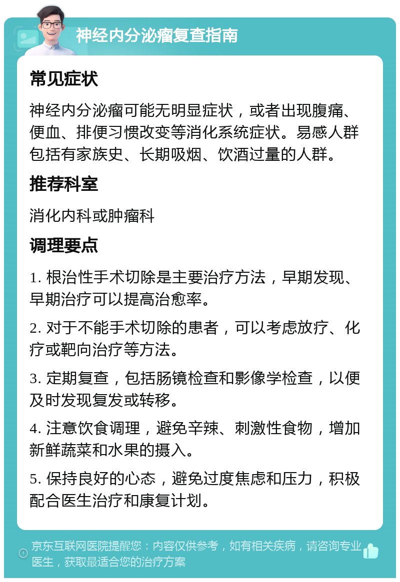 神经内分泌瘤复查指南 常见症状 神经内分泌瘤可能无明显症状，或者出现腹痛、便血、排便习惯改变等消化系统症状。易感人群包括有家族史、长期吸烟、饮酒过量的人群。 推荐科室 消化内科或肿瘤科 调理要点 1. 根治性手术切除是主要治疗方法，早期发现、早期治疗可以提高治愈率。 2. 对于不能手术切除的患者，可以考虑放疗、化疗或靶向治疗等方法。 3. 定期复查，包括肠镜检查和影像学检查，以便及时发现复发或转移。 4. 注意饮食调理，避免辛辣、刺激性食物，增加新鲜蔬菜和水果的摄入。 5. 保持良好的心态，避免过度焦虑和压力，积极配合医生治疗和康复计划。