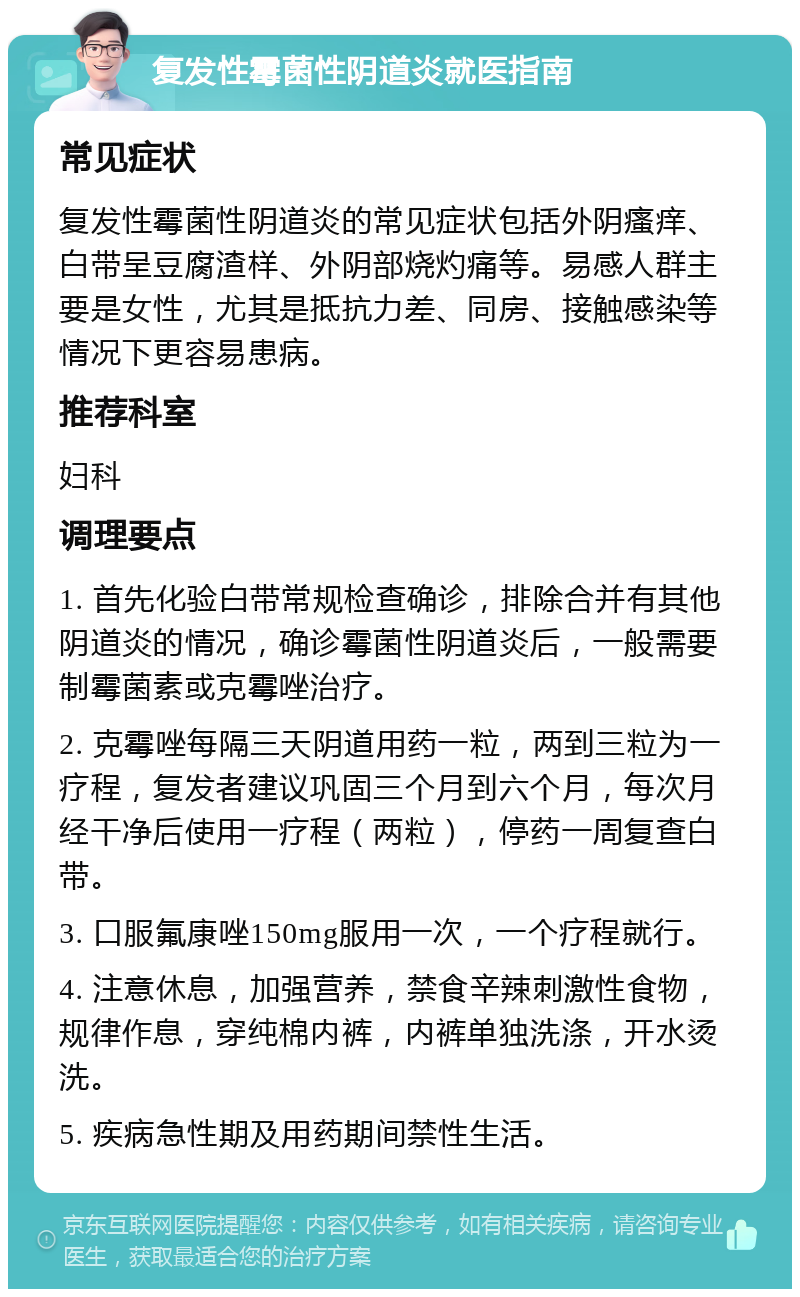 复发性霉菌性阴道炎就医指南 常见症状 复发性霉菌性阴道炎的常见症状包括外阴瘙痒、白带呈豆腐渣样、外阴部烧灼痛等。易感人群主要是女性，尤其是抵抗力差、同房、接触感染等情况下更容易患病。 推荐科室 妇科 调理要点 1. 首先化验白带常规检查确诊，排除合并有其他阴道炎的情况，确诊霉菌性阴道炎后，一般需要制霉菌素或克霉唑治疗。 2. 克霉唑每隔三天阴道用药一粒，两到三粒为一疗程，复发者建议巩固三个月到六个月，每次月经干净后使用一疗程（两粒），停药一周复查白带。 3. 口服氟康唑150mg服用一次，一个疗程就行。 4. 注意休息，加强营养，禁食辛辣刺激性食物，规律作息，穿纯棉内裤，内裤单独洗涤，开水烫洗。 5. 疾病急性期及用药期间禁性生活。