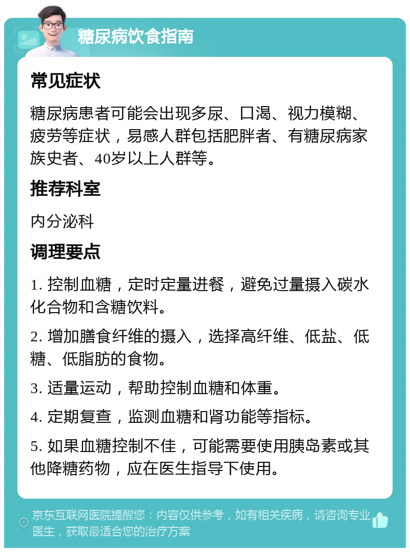 糖尿病饮食指南 常见症状 糖尿病患者可能会出现多尿、口渴、视力模糊、疲劳等症状，易感人群包括肥胖者、有糖尿病家族史者、40岁以上人群等。 推荐科室 内分泌科 调理要点 1. 控制血糖，定时定量进餐，避免过量摄入碳水化合物和含糖饮料。 2. 增加膳食纤维的摄入，选择高纤维、低盐、低糖、低脂肪的食物。 3. 适量运动，帮助控制血糖和体重。 4. 定期复查，监测血糖和肾功能等指标。 5. 如果血糖控制不佳，可能需要使用胰岛素或其他降糖药物，应在医生指导下使用。