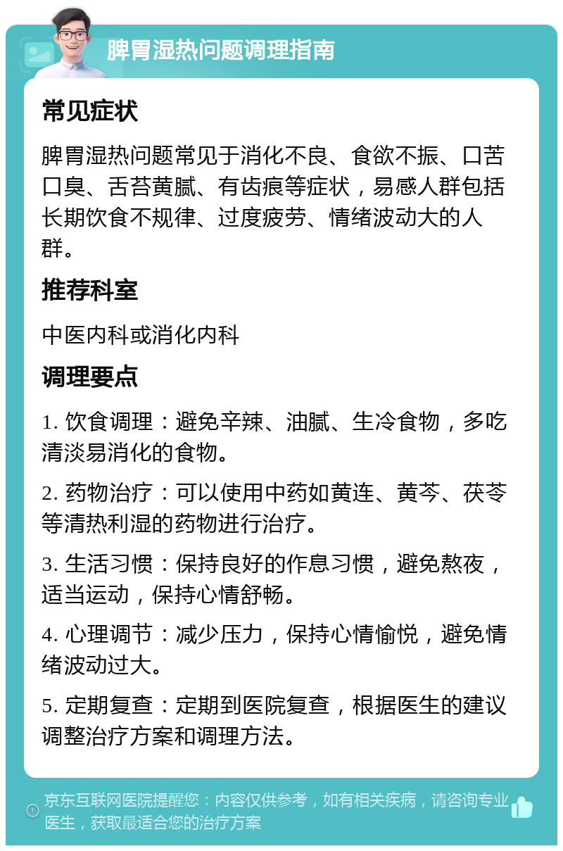 脾胃湿热问题调理指南 常见症状 脾胃湿热问题常见于消化不良、食欲不振、口苦口臭、舌苔黄腻、有齿痕等症状，易感人群包括长期饮食不规律、过度疲劳、情绪波动大的人群。 推荐科室 中医内科或消化内科 调理要点 1. 饮食调理：避免辛辣、油腻、生冷食物，多吃清淡易消化的食物。 2. 药物治疗：可以使用中药如黄连、黄芩、茯苓等清热利湿的药物进行治疗。 3. 生活习惯：保持良好的作息习惯，避免熬夜，适当运动，保持心情舒畅。 4. 心理调节：减少压力，保持心情愉悦，避免情绪波动过大。 5. 定期复查：定期到医院复查，根据医生的建议调整治疗方案和调理方法。