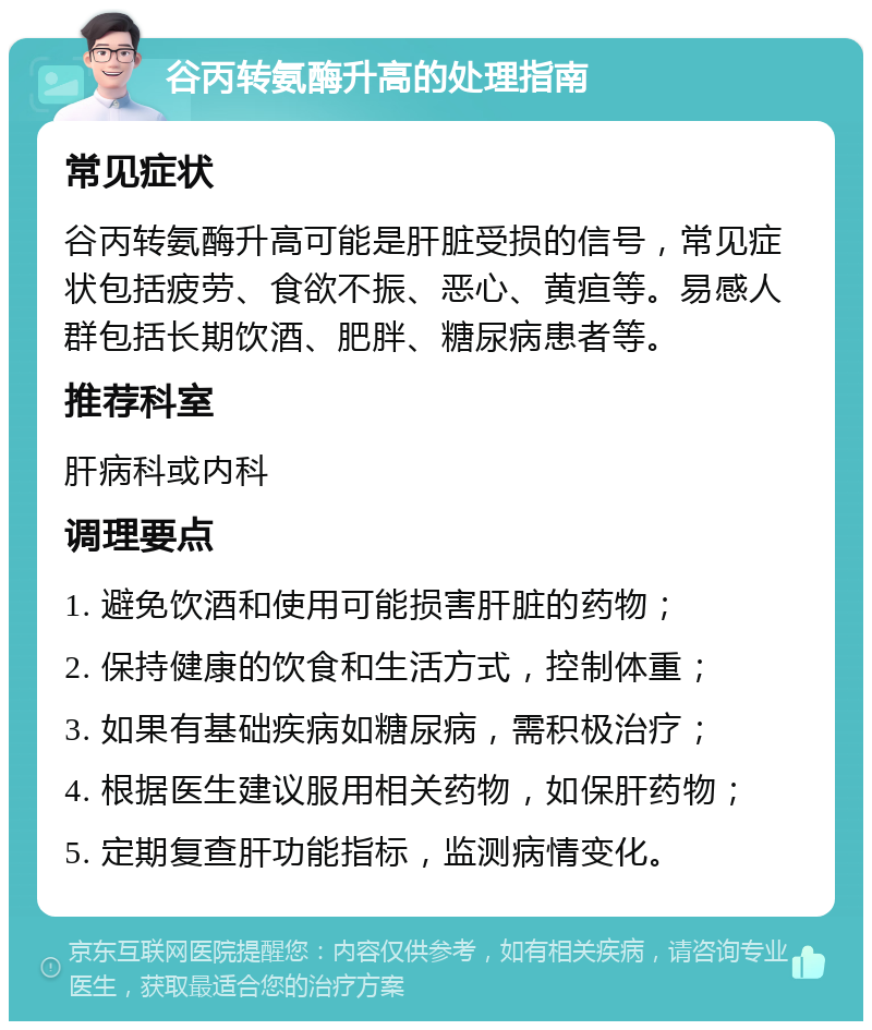 谷丙转氨酶升高的处理指南 常见症状 谷丙转氨酶升高可能是肝脏受损的信号，常见症状包括疲劳、食欲不振、恶心、黄疸等。易感人群包括长期饮酒、肥胖、糖尿病患者等。 推荐科室 肝病科或内科 调理要点 1. 避免饮酒和使用可能损害肝脏的药物； 2. 保持健康的饮食和生活方式，控制体重； 3. 如果有基础疾病如糖尿病，需积极治疗； 4. 根据医生建议服用相关药物，如保肝药物； 5. 定期复查肝功能指标，监测病情变化。