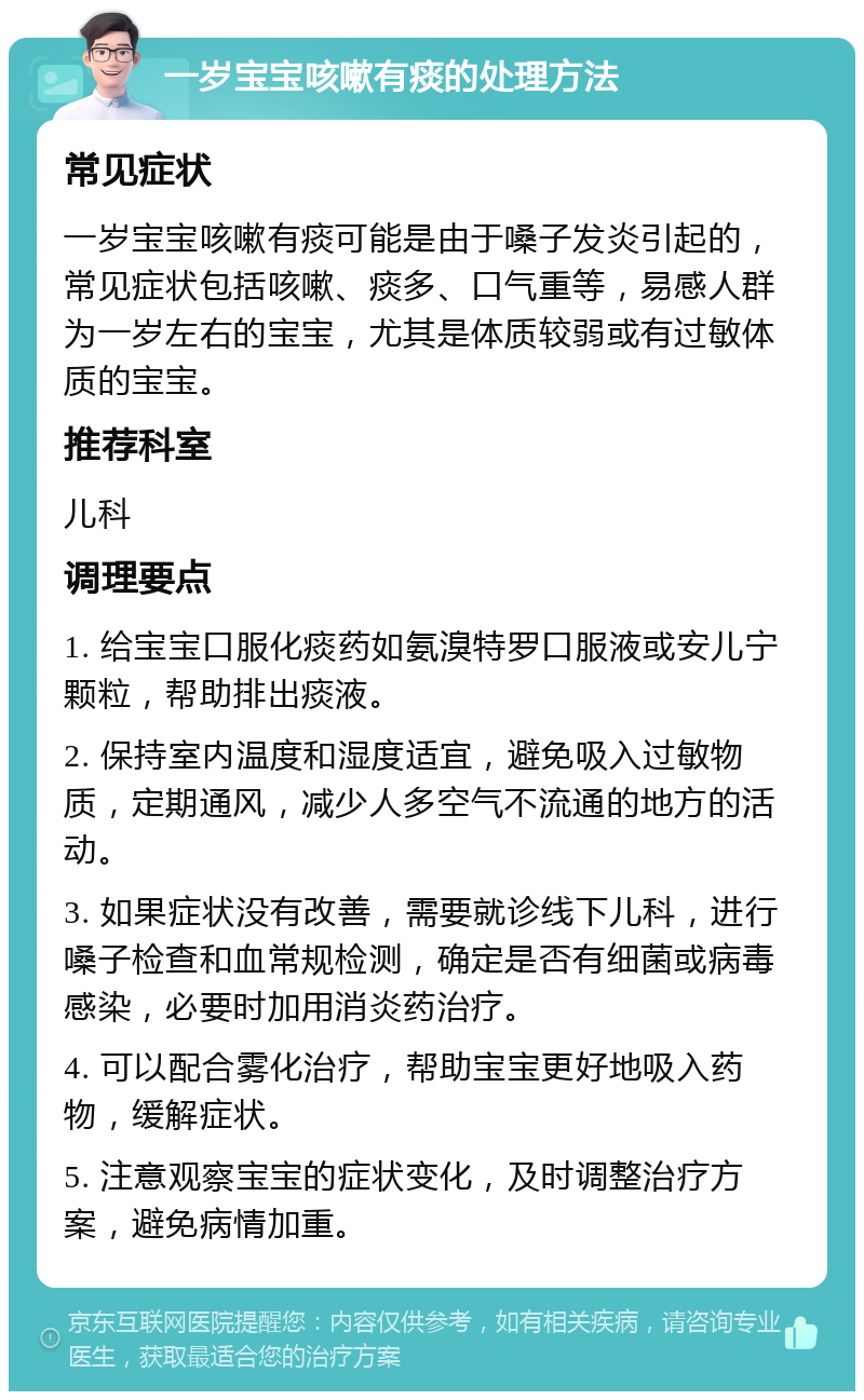 一岁宝宝咳嗽有痰的处理方法 常见症状 一岁宝宝咳嗽有痰可能是由于嗓子发炎引起的，常见症状包括咳嗽、痰多、口气重等，易感人群为一岁左右的宝宝，尤其是体质较弱或有过敏体质的宝宝。 推荐科室 儿科 调理要点 1. 给宝宝口服化痰药如氨溴特罗口服液或安儿宁颗粒，帮助排出痰液。 2. 保持室内温度和湿度适宜，避免吸入过敏物质，定期通风，减少人多空气不流通的地方的活动。 3. 如果症状没有改善，需要就诊线下儿科，进行嗓子检查和血常规检测，确定是否有细菌或病毒感染，必要时加用消炎药治疗。 4. 可以配合雾化治疗，帮助宝宝更好地吸入药物，缓解症状。 5. 注意观察宝宝的症状变化，及时调整治疗方案，避免病情加重。