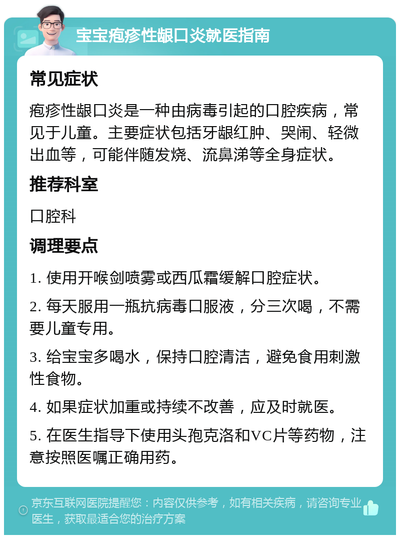 宝宝疱疹性龈口炎就医指南 常见症状 疱疹性龈口炎是一种由病毒引起的口腔疾病，常见于儿童。主要症状包括牙龈红肿、哭闹、轻微出血等，可能伴随发烧、流鼻涕等全身症状。 推荐科室 口腔科 调理要点 1. 使用开喉剑喷雾或西瓜霜缓解口腔症状。 2. 每天服用一瓶抗病毒口服液，分三次喝，不需要儿童专用。 3. 给宝宝多喝水，保持口腔清洁，避免食用刺激性食物。 4. 如果症状加重或持续不改善，应及时就医。 5. 在医生指导下使用头孢克洛和VC片等药物，注意按照医嘱正确用药。