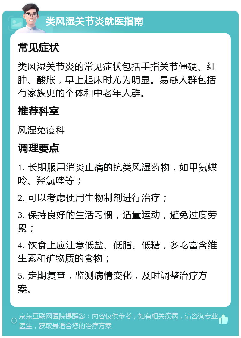 类风湿关节炎就医指南 常见症状 类风湿关节炎的常见症状包括手指关节僵硬、红肿、酸胀，早上起床时尤为明显。易感人群包括有家族史的个体和中老年人群。 推荐科室 风湿免疫科 调理要点 1. 长期服用消炎止痛的抗类风湿药物，如甲氨蝶呤、羟氯喹等； 2. 可以考虑使用生物制剂进行治疗； 3. 保持良好的生活习惯，适量运动，避免过度劳累； 4. 饮食上应注意低盐、低脂、低糖，多吃富含维生素和矿物质的食物； 5. 定期复查，监测病情变化，及时调整治疗方案。