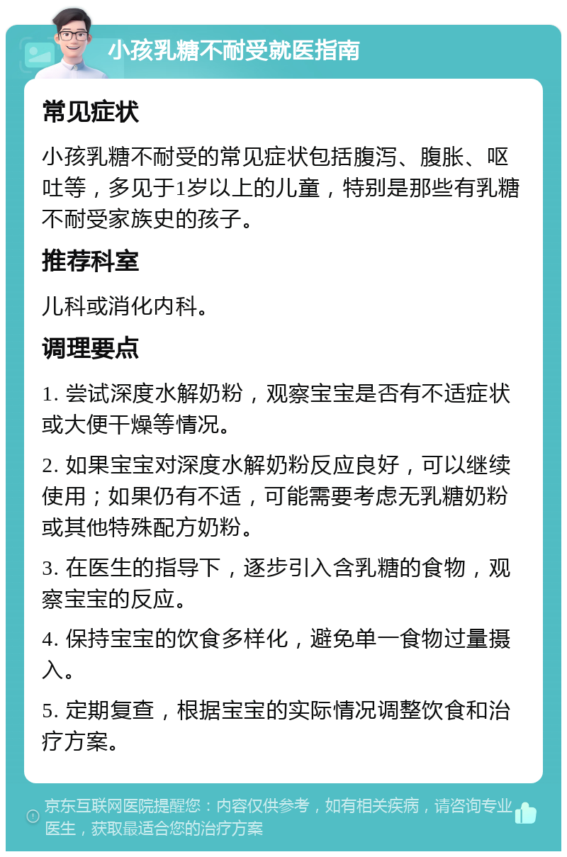 小孩乳糖不耐受就医指南 常见症状 小孩乳糖不耐受的常见症状包括腹泻、腹胀、呕吐等，多见于1岁以上的儿童，特别是那些有乳糖不耐受家族史的孩子。 推荐科室 儿科或消化内科。 调理要点 1. 尝试深度水解奶粉，观察宝宝是否有不适症状或大便干燥等情况。 2. 如果宝宝对深度水解奶粉反应良好，可以继续使用；如果仍有不适，可能需要考虑无乳糖奶粉或其他特殊配方奶粉。 3. 在医生的指导下，逐步引入含乳糖的食物，观察宝宝的反应。 4. 保持宝宝的饮食多样化，避免单一食物过量摄入。 5. 定期复查，根据宝宝的实际情况调整饮食和治疗方案。