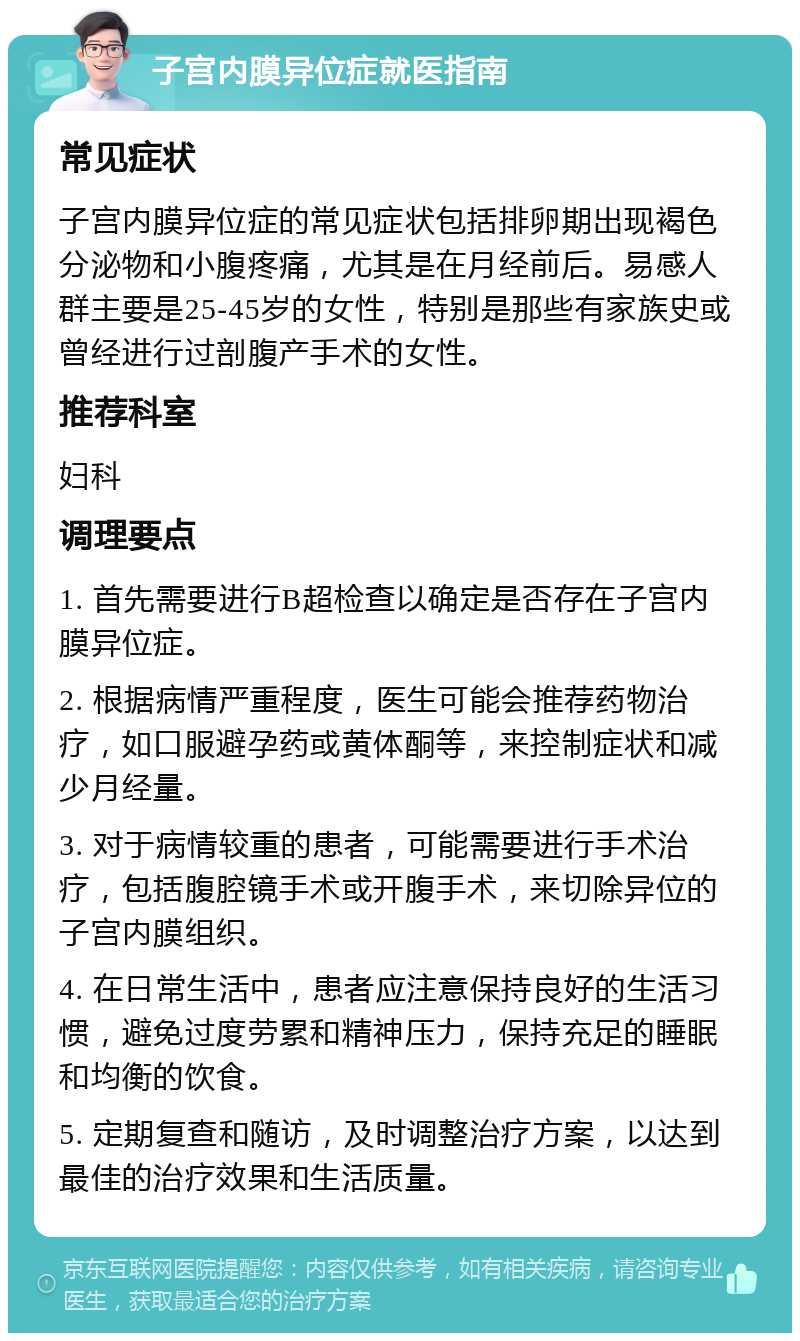 子宫内膜异位症就医指南 常见症状 子宫内膜异位症的常见症状包括排卵期出现褐色分泌物和小腹疼痛，尤其是在月经前后。易感人群主要是25-45岁的女性，特别是那些有家族史或曾经进行过剖腹产手术的女性。 推荐科室 妇科 调理要点 1. 首先需要进行B超检查以确定是否存在子宫内膜异位症。 2. 根据病情严重程度，医生可能会推荐药物治疗，如口服避孕药或黄体酮等，来控制症状和减少月经量。 3. 对于病情较重的患者，可能需要进行手术治疗，包括腹腔镜手术或开腹手术，来切除异位的子宫内膜组织。 4. 在日常生活中，患者应注意保持良好的生活习惯，避免过度劳累和精神压力，保持充足的睡眠和均衡的饮食。 5. 定期复查和随访，及时调整治疗方案，以达到最佳的治疗效果和生活质量。