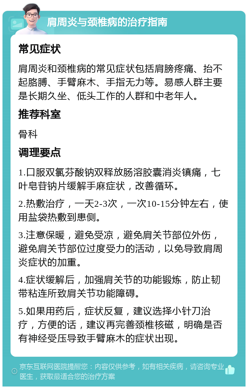 肩周炎与颈椎病的治疗指南 常见症状 肩周炎和颈椎病的常见症状包括肩膀疼痛、抬不起胳膊、手臂麻木、手指无力等。易感人群主要是长期久坐、低头工作的人群和中老年人。 推荐科室 骨科 调理要点 1.口服双氯芬酸钠双释放肠溶胶囊消炎镇痛，七叶皂苷钠片缓解手麻症状，改善循环。 2.热敷治疗，一天2-3次，一次10-15分钟左右，使用盐袋热敷到患侧。 3.注意保暖，避免受凉，避免肩关节部位外伤，避免肩关节部位过度受力的活动，以免导致肩周炎症状的加重。 4.症状缓解后，加强肩关节的功能锻炼，防止韧带粘连所致肩关节功能障碍。 5.如果用药后，症状反复，建议选择小针刀治疗，方便的话，建议再完善颈椎核磁，明确是否有神经受压导致手臂麻木的症状出现。