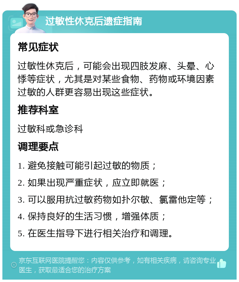 过敏性休克后遗症指南 常见症状 过敏性休克后，可能会出现四肢发麻、头晕、心悸等症状，尤其是对某些食物、药物或环境因素过敏的人群更容易出现这些症状。 推荐科室 过敏科或急诊科 调理要点 1. 避免接触可能引起过敏的物质； 2. 如果出现严重症状，应立即就医； 3. 可以服用抗过敏药物如扑尔敏、氯雷他定等； 4. 保持良好的生活习惯，增强体质； 5. 在医生指导下进行相关治疗和调理。