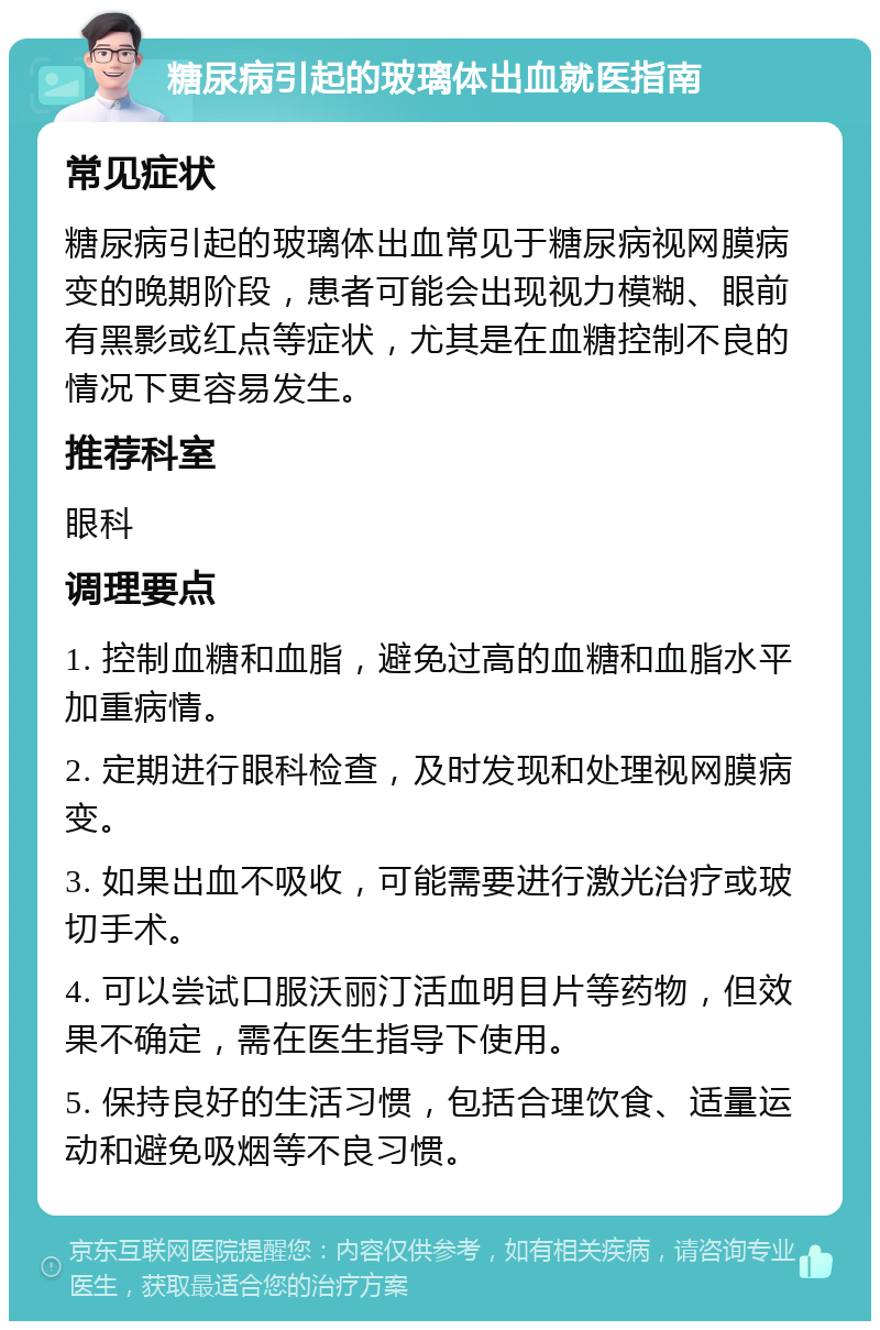 糖尿病引起的玻璃体出血就医指南 常见症状 糖尿病引起的玻璃体出血常见于糖尿病视网膜病变的晚期阶段，患者可能会出现视力模糊、眼前有黑影或红点等症状，尤其是在血糖控制不良的情况下更容易发生。 推荐科室 眼科 调理要点 1. 控制血糖和血脂，避免过高的血糖和血脂水平加重病情。 2. 定期进行眼科检查，及时发现和处理视网膜病变。 3. 如果出血不吸收，可能需要进行激光治疗或玻切手术。 4. 可以尝试口服沃丽汀活血明目片等药物，但效果不确定，需在医生指导下使用。 5. 保持良好的生活习惯，包括合理饮食、适量运动和避免吸烟等不良习惯。