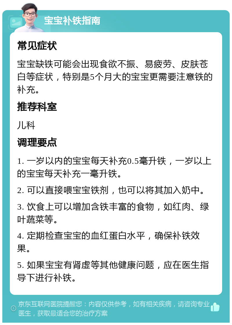 宝宝补铁指南 常见症状 宝宝缺铁可能会出现食欲不振、易疲劳、皮肤苍白等症状，特别是5个月大的宝宝更需要注意铁的补充。 推荐科室 儿科 调理要点 1. 一岁以内的宝宝每天补充0.5毫升铁，一岁以上的宝宝每天补充一毫升铁。 2. 可以直接喂宝宝铁剂，也可以将其加入奶中。 3. 饮食上可以增加含铁丰富的食物，如红肉、绿叶蔬菜等。 4. 定期检查宝宝的血红蛋白水平，确保补铁效果。 5. 如果宝宝有肾虚等其他健康问题，应在医生指导下进行补铁。