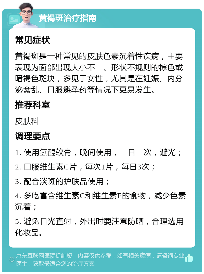 黄褐斑治疗指南 常见症状 黄褐斑是一种常见的皮肤色素沉着性疾病，主要表现为面部出现大小不一、形状不规则的棕色或暗褐色斑块，多见于女性，尤其是在妊娠、内分泌紊乱、口服避孕药等情况下更易发生。 推荐科室 皮肤科 调理要点 1. 使用氢醌软膏，晚间使用，一日一次，避光； 2. 口服维生素C片，每次1片，每日3次； 3. 配合淡斑的护肤品使用； 4. 多吃富含维生素C和维生素E的食物，减少色素沉着； 5. 避免日光直射，外出时要注意防晒，合理选用化妆品。