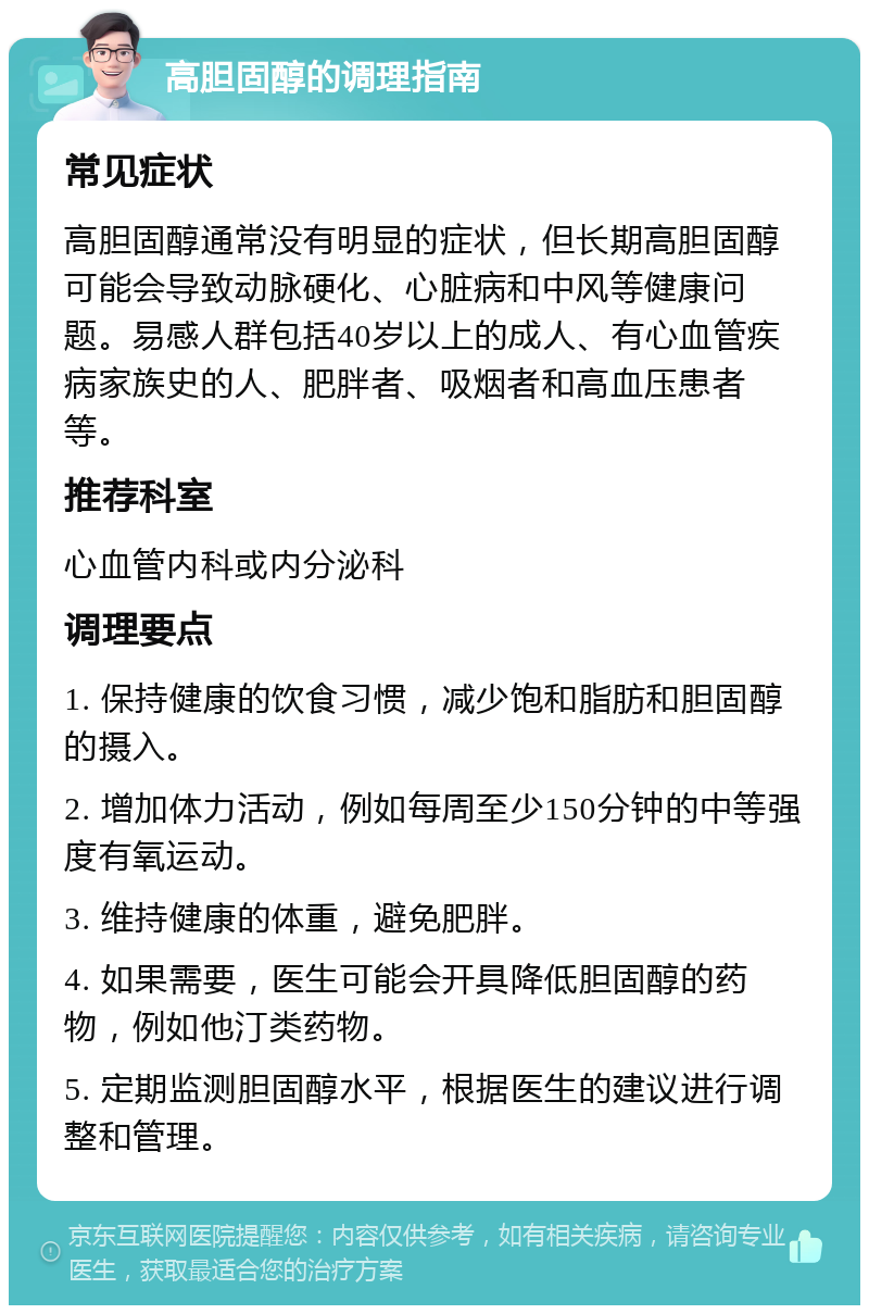 高胆固醇的调理指南 常见症状 高胆固醇通常没有明显的症状，但长期高胆固醇可能会导致动脉硬化、心脏病和中风等健康问题。易感人群包括40岁以上的成人、有心血管疾病家族史的人、肥胖者、吸烟者和高血压患者等。 推荐科室 心血管内科或内分泌科 调理要点 1. 保持健康的饮食习惯，减少饱和脂肪和胆固醇的摄入。 2. 增加体力活动，例如每周至少150分钟的中等强度有氧运动。 3. 维持健康的体重，避免肥胖。 4. 如果需要，医生可能会开具降低胆固醇的药物，例如他汀类药物。 5. 定期监测胆固醇水平，根据医生的建议进行调整和管理。