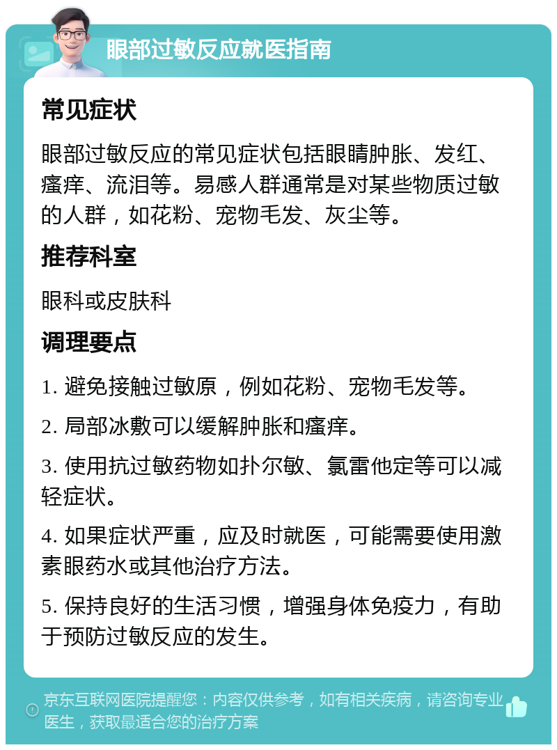 眼部过敏反应就医指南 常见症状 眼部过敏反应的常见症状包括眼睛肿胀、发红、瘙痒、流泪等。易感人群通常是对某些物质过敏的人群，如花粉、宠物毛发、灰尘等。 推荐科室 眼科或皮肤科 调理要点 1. 避免接触过敏原，例如花粉、宠物毛发等。 2. 局部冰敷可以缓解肿胀和瘙痒。 3. 使用抗过敏药物如扑尔敏、氯雷他定等可以减轻症状。 4. 如果症状严重，应及时就医，可能需要使用激素眼药水或其他治疗方法。 5. 保持良好的生活习惯，增强身体免疫力，有助于预防过敏反应的发生。