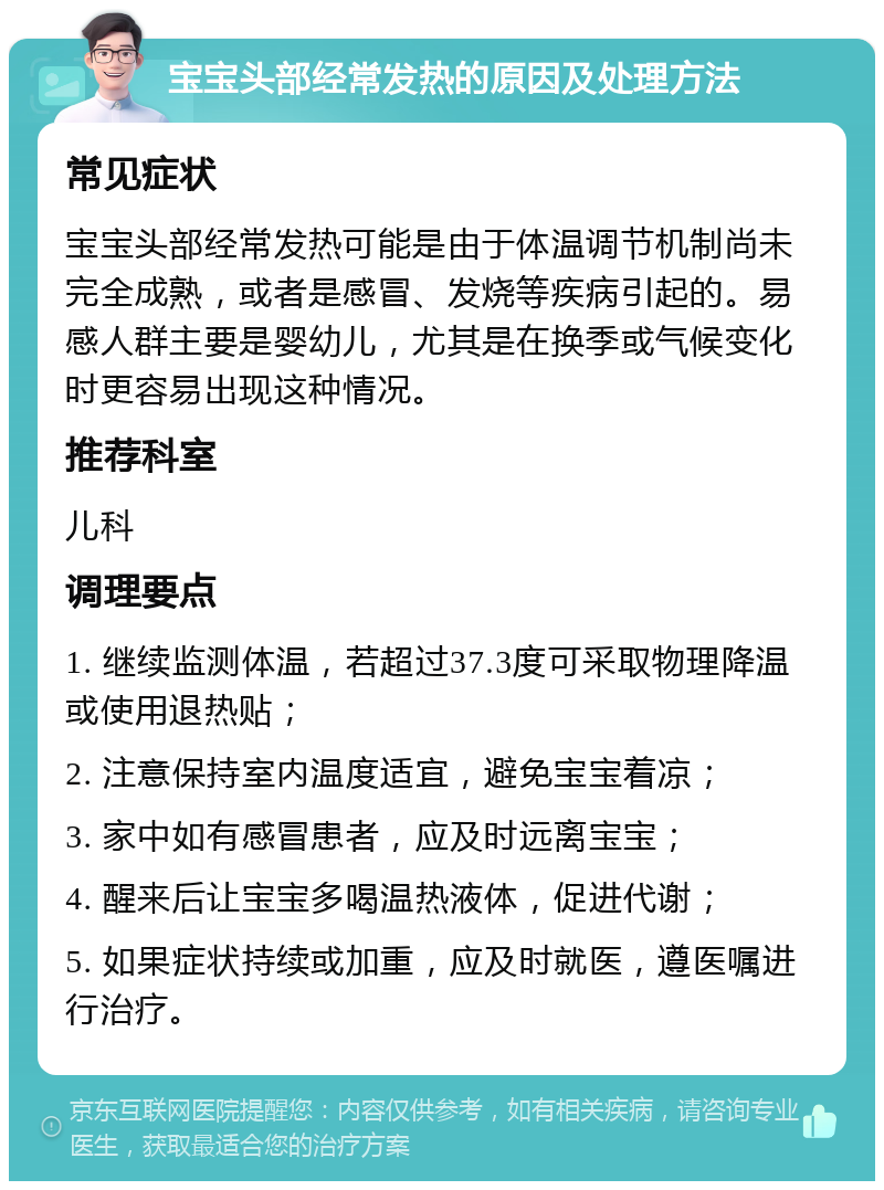 宝宝头部经常发热的原因及处理方法 常见症状 宝宝头部经常发热可能是由于体温调节机制尚未完全成熟，或者是感冒、发烧等疾病引起的。易感人群主要是婴幼儿，尤其是在换季或气候变化时更容易出现这种情况。 推荐科室 儿科 调理要点 1. 继续监测体温，若超过37.3度可采取物理降温或使用退热贴； 2. 注意保持室内温度适宜，避免宝宝着凉； 3. 家中如有感冒患者，应及时远离宝宝； 4. 醒来后让宝宝多喝温热液体，促进代谢； 5. 如果症状持续或加重，应及时就医，遵医嘱进行治疗。