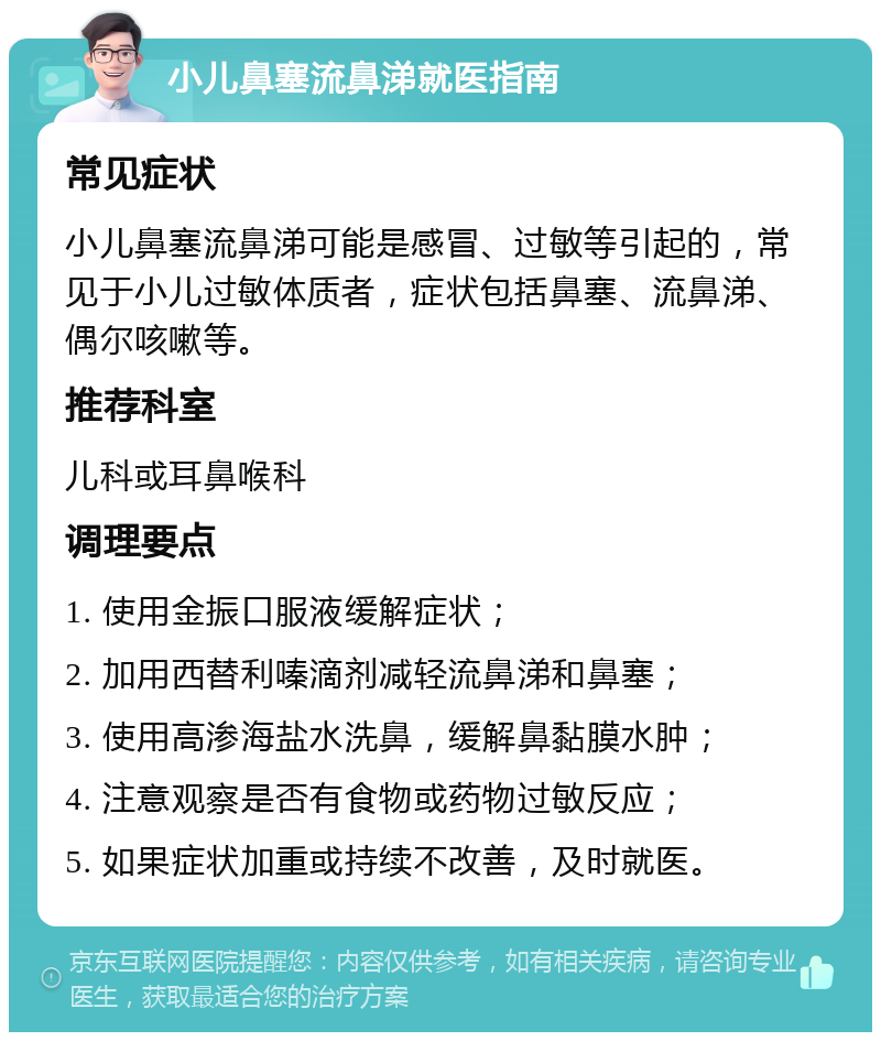 小儿鼻塞流鼻涕就医指南 常见症状 小儿鼻塞流鼻涕可能是感冒、过敏等引起的，常见于小儿过敏体质者，症状包括鼻塞、流鼻涕、偶尔咳嗽等。 推荐科室 儿科或耳鼻喉科 调理要点 1. 使用金振口服液缓解症状； 2. 加用西替利嗪滴剂减轻流鼻涕和鼻塞； 3. 使用高渗海盐水洗鼻，缓解鼻黏膜水肿； 4. 注意观察是否有食物或药物过敏反应； 5. 如果症状加重或持续不改善，及时就医。