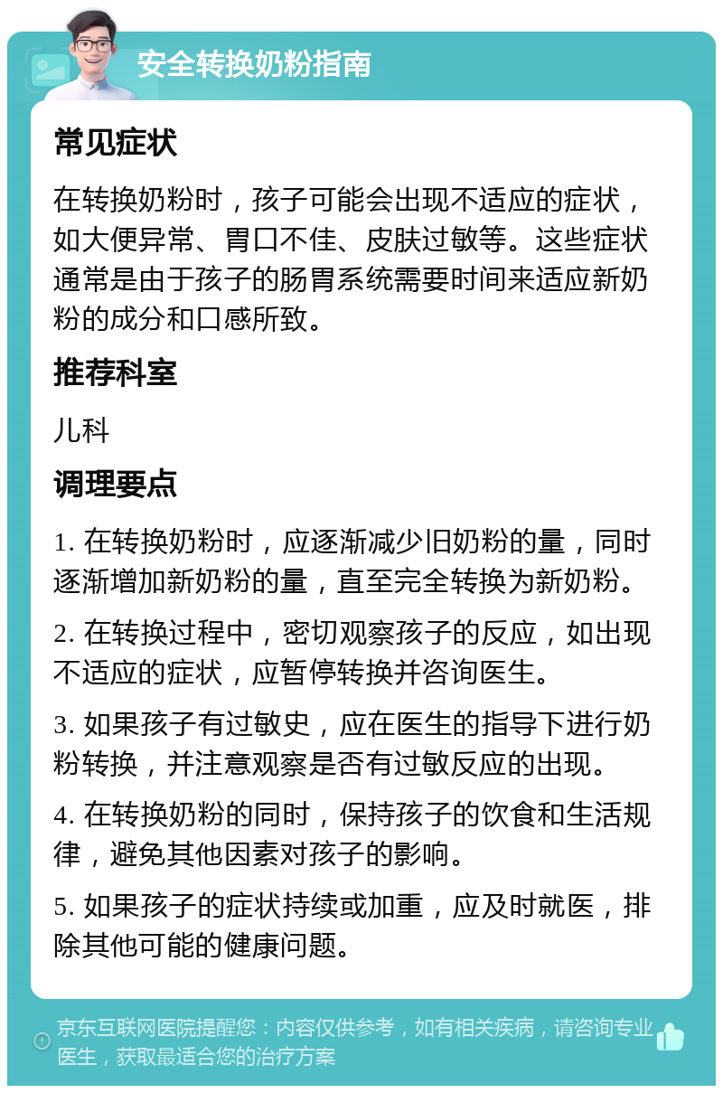 安全转换奶粉指南 常见症状 在转换奶粉时，孩子可能会出现不适应的症状，如大便异常、胃口不佳、皮肤过敏等。这些症状通常是由于孩子的肠胃系统需要时间来适应新奶粉的成分和口感所致。 推荐科室 儿科 调理要点 1. 在转换奶粉时，应逐渐减少旧奶粉的量，同时逐渐增加新奶粉的量，直至完全转换为新奶粉。 2. 在转换过程中，密切观察孩子的反应，如出现不适应的症状，应暂停转换并咨询医生。 3. 如果孩子有过敏史，应在医生的指导下进行奶粉转换，并注意观察是否有过敏反应的出现。 4. 在转换奶粉的同时，保持孩子的饮食和生活规律，避免其他因素对孩子的影响。 5. 如果孩子的症状持续或加重，应及时就医，排除其他可能的健康问题。