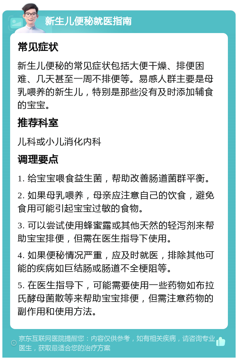 新生儿便秘就医指南 常见症状 新生儿便秘的常见症状包括大便干燥、排便困难、几天甚至一周不排便等。易感人群主要是母乳喂养的新生儿，特别是那些没有及时添加辅食的宝宝。 推荐科室 儿科或小儿消化内科 调理要点 1. 给宝宝喂食益生菌，帮助改善肠道菌群平衡。 2. 如果母乳喂养，母亲应注意自己的饮食，避免食用可能引起宝宝过敏的食物。 3. 可以尝试使用蜂蜜露或其他天然的轻泻剂来帮助宝宝排便，但需在医生指导下使用。 4. 如果便秘情况严重，应及时就医，排除其他可能的疾病如巨结肠或肠道不全梗阻等。 5. 在医生指导下，可能需要使用一些药物如布拉氏酵母菌散等来帮助宝宝排便，但需注意药物的副作用和使用方法。