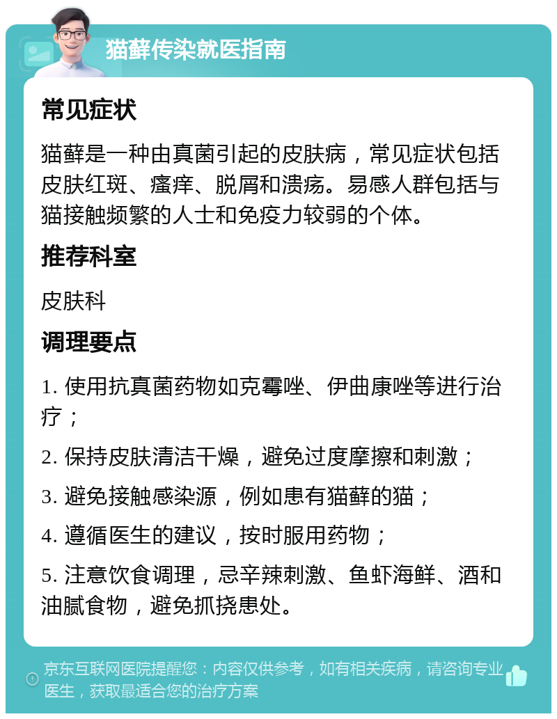 猫藓传染就医指南 常见症状 猫藓是一种由真菌引起的皮肤病，常见症状包括皮肤红斑、瘙痒、脱屑和溃疡。易感人群包括与猫接触频繁的人士和免疫力较弱的个体。 推荐科室 皮肤科 调理要点 1. 使用抗真菌药物如克霉唑、伊曲康唑等进行治疗； 2. 保持皮肤清洁干燥，避免过度摩擦和刺激； 3. 避免接触感染源，例如患有猫藓的猫； 4. 遵循医生的建议，按时服用药物； 5. 注意饮食调理，忌辛辣刺激、鱼虾海鲜、酒和油腻食物，避免抓挠患处。