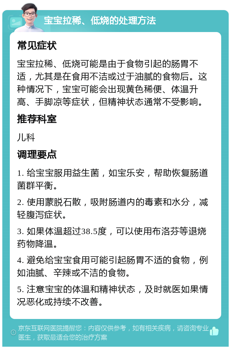 宝宝拉稀、低烧的处理方法 常见症状 宝宝拉稀、低烧可能是由于食物引起的肠胃不适，尤其是在食用不洁或过于油腻的食物后。这种情况下，宝宝可能会出现黄色稀便、体温升高、手脚凉等症状，但精神状态通常不受影响。 推荐科室 儿科 调理要点 1. 给宝宝服用益生菌，如宝乐安，帮助恢复肠道菌群平衡。 2. 使用蒙脱石散，吸附肠道内的毒素和水分，减轻腹泻症状。 3. 如果体温超过38.5度，可以使用布洛芬等退烧药物降温。 4. 避免给宝宝食用可能引起肠胃不适的食物，例如油腻、辛辣或不洁的食物。 5. 注意宝宝的体温和精神状态，及时就医如果情况恶化或持续不改善。