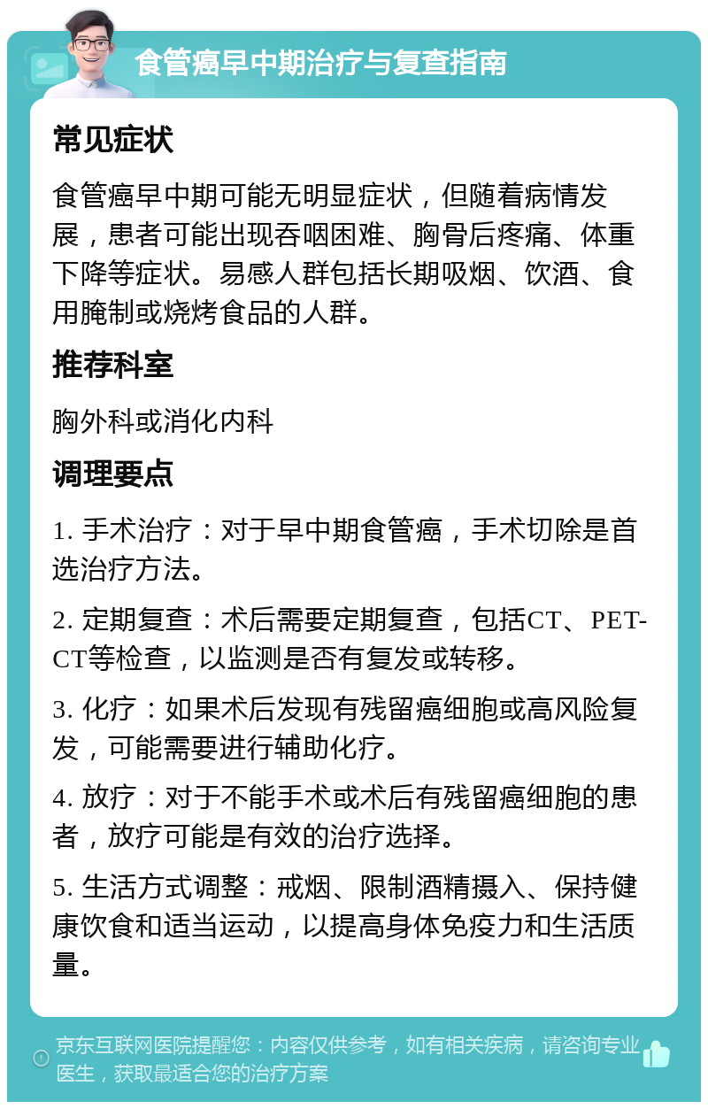 食管癌早中期治疗与复查指南 常见症状 食管癌早中期可能无明显症状，但随着病情发展，患者可能出现吞咽困难、胸骨后疼痛、体重下降等症状。易感人群包括长期吸烟、饮酒、食用腌制或烧烤食品的人群。 推荐科室 胸外科或消化内科 调理要点 1. 手术治疗：对于早中期食管癌，手术切除是首选治疗方法。 2. 定期复查：术后需要定期复查，包括CT、PET-CT等检查，以监测是否有复发或转移。 3. 化疗：如果术后发现有残留癌细胞或高风险复发，可能需要进行辅助化疗。 4. 放疗：对于不能手术或术后有残留癌细胞的患者，放疗可能是有效的治疗选择。 5. 生活方式调整：戒烟、限制酒精摄入、保持健康饮食和适当运动，以提高身体免疫力和生活质量。