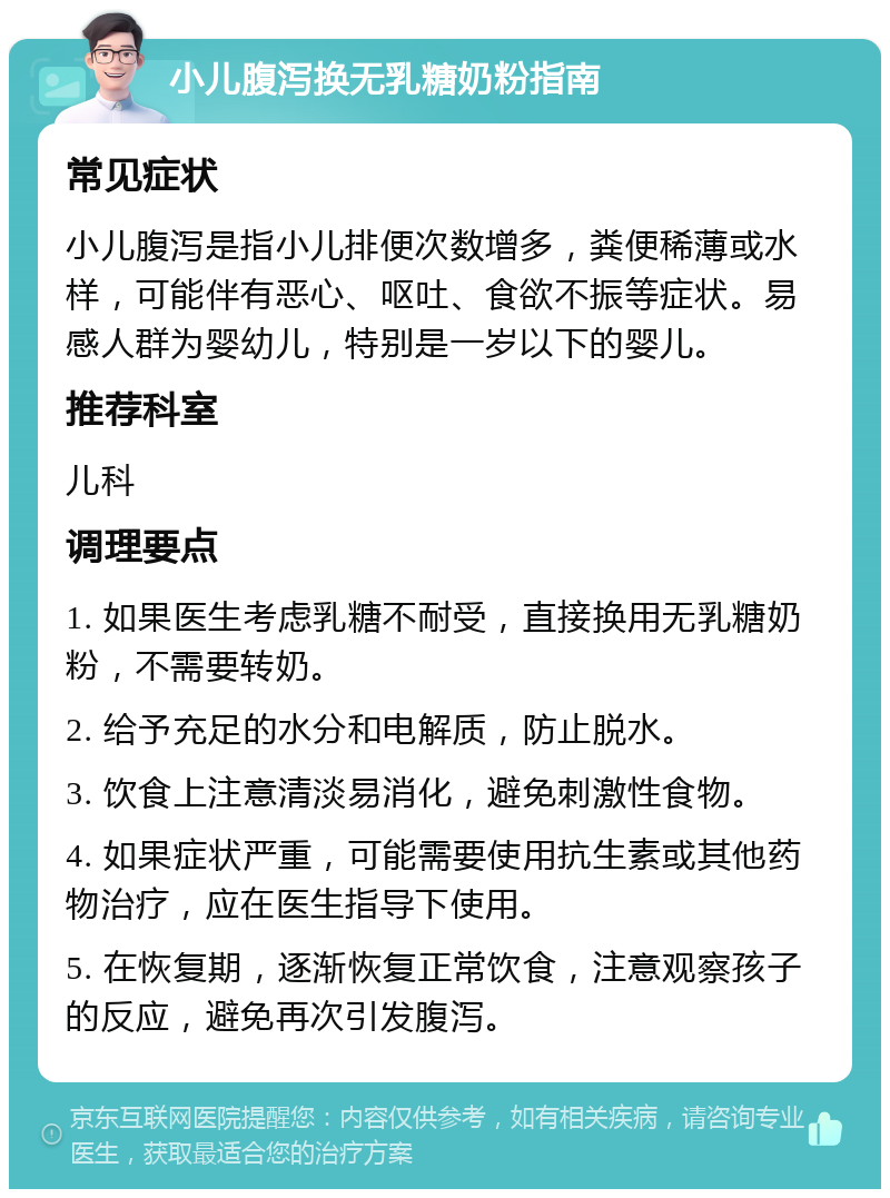 小儿腹泻换无乳糖奶粉指南 常见症状 小儿腹泻是指小儿排便次数增多，粪便稀薄或水样，可能伴有恶心、呕吐、食欲不振等症状。易感人群为婴幼儿，特别是一岁以下的婴儿。 推荐科室 儿科 调理要点 1. 如果医生考虑乳糖不耐受，直接换用无乳糖奶粉，不需要转奶。 2. 给予充足的水分和电解质，防止脱水。 3. 饮食上注意清淡易消化，避免刺激性食物。 4. 如果症状严重，可能需要使用抗生素或其他药物治疗，应在医生指导下使用。 5. 在恢复期，逐渐恢复正常饮食，注意观察孩子的反应，避免再次引发腹泻。