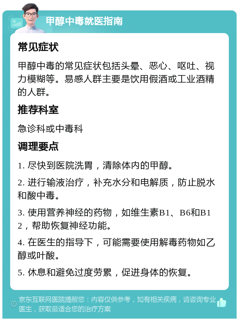 甲醇中毒就医指南 常见症状 甲醇中毒的常见症状包括头晕、恶心、呕吐、视力模糊等。易感人群主要是饮用假酒或工业酒精的人群。 推荐科室 急诊科或中毒科 调理要点 1. 尽快到医院洗胃，清除体内的甲醇。 2. 进行输液治疗，补充水分和电解质，防止脱水和酸中毒。 3. 使用营养神经的药物，如维生素B1、B6和B12，帮助恢复神经功能。 4. 在医生的指导下，可能需要使用解毒药物如乙醇或叶酸。 5. 休息和避免过度劳累，促进身体的恢复。