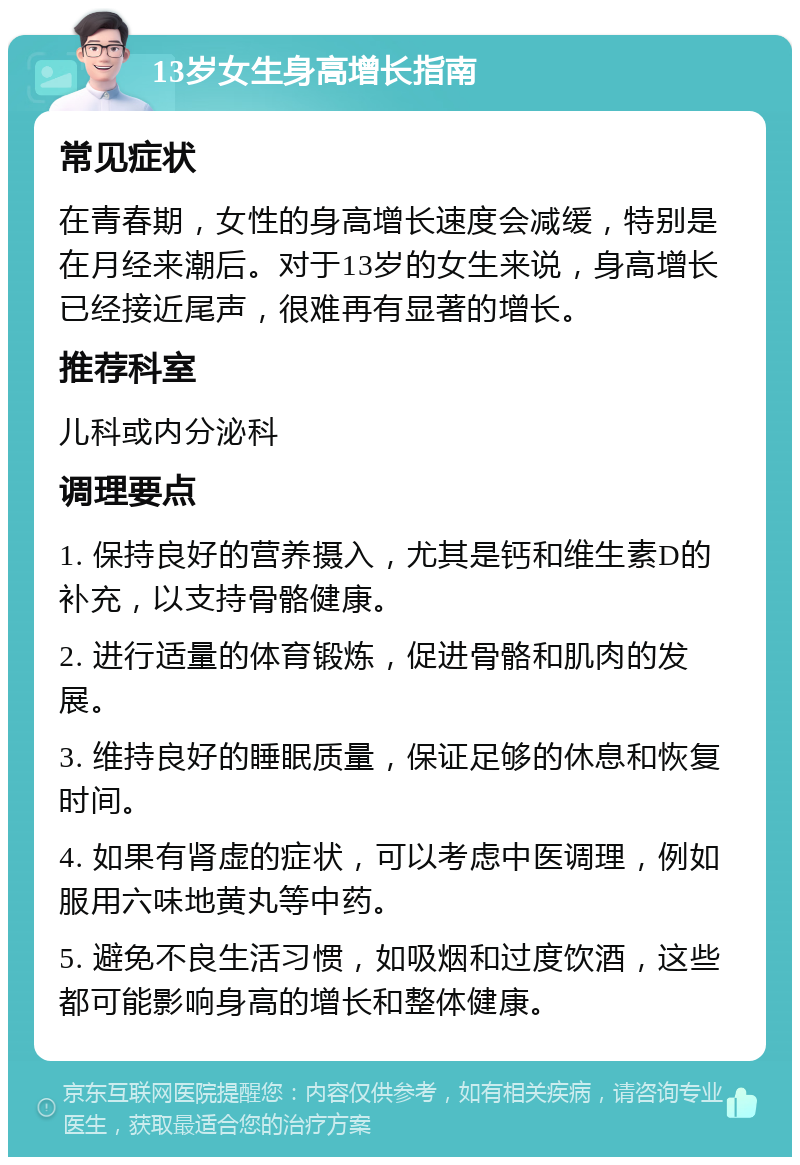 13岁女生身高增长指南 常见症状 在青春期，女性的身高增长速度会减缓，特别是在月经来潮后。对于13岁的女生来说，身高增长已经接近尾声，很难再有显著的增长。 推荐科室 儿科或内分泌科 调理要点 1. 保持良好的营养摄入，尤其是钙和维生素D的补充，以支持骨骼健康。 2. 进行适量的体育锻炼，促进骨骼和肌肉的发展。 3. 维持良好的睡眠质量，保证足够的休息和恢复时间。 4. 如果有肾虚的症状，可以考虑中医调理，例如服用六味地黄丸等中药。 5. 避免不良生活习惯，如吸烟和过度饮酒，这些都可能影响身高的增长和整体健康。