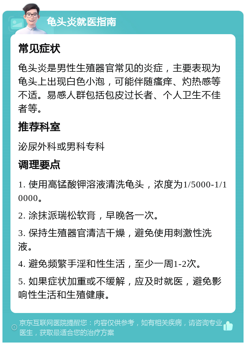 龟头炎就医指南 常见症状 龟头炎是男性生殖器官常见的炎症，主要表现为龟头上出现白色小泡，可能伴随瘙痒、灼热感等不适。易感人群包括包皮过长者、个人卫生不佳者等。 推荐科室 泌尿外科或男科专科 调理要点 1. 使用高锰酸钾溶液清洗龟头，浓度为1/5000-1/10000。 2. 涂抹派瑞松软膏，早晚各一次。 3. 保持生殖器官清洁干燥，避免使用刺激性洗液。 4. 避免频繁手淫和性生活，至少一周1-2次。 5. 如果症状加重或不缓解，应及时就医，避免影响性生活和生殖健康。